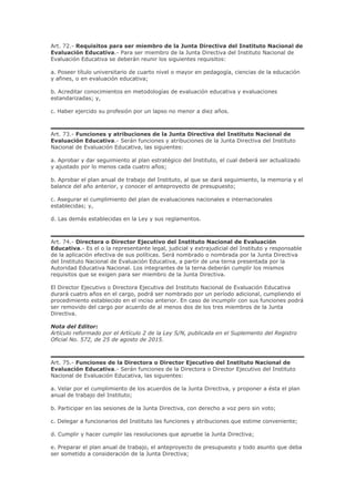 Art. 72.- Requisitos para ser miembro de la Junta Directiva del Instituto Nacional de
Evaluación Educativa.- Para ser miembro de la Junta Directiva del Instituto Nacional de
Evaluación Educativa se deberán reunir los siguientes requisitos:
a. Poseer título universitario de cuarto nivel o mayor en pedagogía, ciencias de la educación
y afines, o en evaluación educativa;
b. Acreditar conocimientos en metodologías de evaluación educativa y evaluaciones
estandarizadas; y,
c. Haber ejercido su profesión por un lapso no menor a diez años.
Art. 73.- Funciones y atribuciones de la Junta Directiva del Instituto Nacional de
Evaluación Educativa.- Serán funciones y atribuciones de la Junta Directiva del Instituto
Nacional de Evaluación Educativa, las siguientes:
a. Aprobar y dar seguimiento al plan estratégico del Instituto, el cual deberá ser actualizado
y ajustado por lo menos cada cuatro años;
b. Aprobar el plan anual de trabajo del Instituto, al que se dará seguimiento, la memoria y el
balance del año anterior, y conocer el anteproyecto de presupuesto;
c. Asegurar el cumplimiento del plan de evaluaciones nacionales e internacionales
establecidas; y,
d. Las demás establecidas en la Ley y sus reglamentos.
Art. 74.- Directora o Director Ejecutivo del Instituto Nacional de Evaluación
Educativa.- Es el o la representante legal, judicial y extrajudicial del Instituto y responsable
de la aplicación efectiva de sus políticas. Será nombrado o nombrada por la Junta Directiva
del Instituto Nacional de Evaluación Educativa, a partir de una terna presentada por la
Autoridad Educativa Nacional. Los integrantes de la terna deberán cumplir los mismos
requisitos que se exigen para ser miembro de la Junta Directiva.
El Director Ejecutivo o Directora Ejecutiva del Instituto Nacional de Evaluación Educativa
durará cuatro años en el cargo, podrá ser nombrado por un período adicional, cumpliendo el
procedimiento establecido en el inciso anterior. En caso de incumplir con sus funciones podrá
ser removido del cargo por acuerdo de al menos dos de los tres miembros de la Junta
Directiva.
Nota del Editor:
Artículo reformado por el Artículo 2 de la Ley S/N, publicada en el Suplemento del Registro
Oficial No. 572, de 25 de agosto de 2015.
Art. 75.- Funciones de la Directora o Director Ejecutivo del Instituto Nacional de
Evaluación Educativa.- Serán funciones de la Directora o Director Ejecutivo del Instituto
Nacional de Evaluación Educativa, las siguientes:
a. Velar por el cumplimiento de los acuerdos de la Junta Directiva, y proponer a ésta el plan
anual de trabajo del Instituto;
b. Participar en las sesiones de la Junta Directiva, con derecho a voz pero sin voto;
c. Delegar a funcionarios del Instituto las funciones y atribuciones que estime conveniente;
d. Cumplir y hacer cumplir las resoluciones que apruebe la Junta Directiva;
e. Preparar el plan anual de trabajo, el anteproyecto de presupuesto y todo asunto que deba
ser sometido a consideración de la Junta Directiva;
 