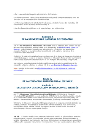 f. Ser responsable de la gestión administrativa del Instituto;
g. Celebrar convenios y ejecutar los actos necesarios para el cumplimiento de los fines del
Instituto, con la aprobación de la Junta Directiva;
h. Informar periódicamente a la Junta Directiva respecto de la marcha del Instituto y del
cumplimiento de sus acuerdos e instrucciones; e,
i. Las demás que se establecen en la presente Ley y sus reglamentos.
Capítulo X
DE LA UNIVERSIDAD NACIONAL DE EDUCACIÓN
Art. 76.- La Universidad Nacional de Educación, para su creación, debe cumplir con los
requisitos establecidos en la Constitución de la República y la Ley Orgánica de Educación
Superior; está dirigida en lo académico, administrativo y financiero por la Autoridad
Educativa Nacional en cumplimiento a lo establecido en la vigésima transitoria de la
Constitución de la República.
El objetivo de esta universidad es fomentar el ejercicio de la docencia, de cargos directivos y
administrativos y de apoyo en el Sistema Nacional de Educación. Tiene carácter plurinacional
promoviendo el conocimiento intercultural en sus múltiples dimensiones y será gratuita.
Los institutos pedagógicos se articularán académicamente a la Universidad Nacional de
Educación, tal como establece el artículo 163 de la Ley Orgánica de Educación Superior.
(RR) Consulte el artículo 93 del Reglamento General a la Ley Orgánica de Educación
Intercultural
Título IV
DE LA EDUCACIÓN INTERCULTURAL BILINGÜE
Capítulo I
DEL SISTEMA DE EDUCACIÓN INTERCULTURAL BILINGÜE
Art. 77.- Sistema de Educación Intercultural Bilingüe.- El Sistema de Educación
Intercultural Bilingüe (SEIB) es parte sustancial del Sistema Nacional de Educación, a través
de la Subsecretaria de Educación Intercultural Bilingüe, de manera desconcentrada y con
respeto a los derechos de las comunas, comunidades, pueblos y nacionalidades indígenas.
El Sistema de Educación Intercultural Bilingüe comprende el conjunto articulado de todas las
políticas, normas e integrantes de la comunidad educativa desde el nivel comunitario,
circuitos educativos, distrital y zonal, que tengan relación directa con los procesos de
aprendizajes en idiomas ancestrales y oficiales.
Art. 78.- El Sistema de Educación Intercultural Bilingüe viabiliza el ejercicio de los derechos
colectivos de las comunas, comunidades, pueblos y nacionalidades; se fundamenta en el
carácter intercultural, plurinacional y plurilingüe del Estado, en concordancia con sus políticas
públicas y los tratados e instrumentos internacionales. Tiene por objetivo aplicar, desarrollar
 
