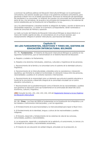 y promover las políticas públicas de Educación Intercultural Bilingüe con la participación
comunitaria y los actores sociales que incluye a los gobiernos escolares comunitarios, para
garantizar el Buen Vivir en el Estado plurinacional. Promueve la retribución del aprendizaje
del estudiante a su comunidad. La rendición de cuentas a la comunidad será permanente por
parte de las y los servidores, de acuerdo a los principios de transparencia y los sistemas de
control establecidos por la Constitución de la República y la Ley.
Las y los administradores y docentes tendrán la obligación de hablar y escribir el idioma de la
nacionalidad respectiva, y a residir en el territorio correspondiente. Serán nombrados a
través de concursos de méritos y oposición.
La malla curricular del Sistema de Educación Intercultural Bilingüe se desarrollará en el
marco del modelo vigente de éste, en concordancia con el currículo nacional, que
necesariamente reflejará el carácter intercultural y plurinacional del Estado.
Capítulo II
DE LOS FUNDAMENTOS, OBJETIVOS Y FINES DEL SISTEMA DE
EDUCACIÓN INTERCULTURAL BILINGÜE
Art. 79.- Fundamentos.- El Sistema de Educación Intercultural Bilingüe se sustenta en los
siguientes fundamentos, que se transversalizan en el Sistema Nacional de Educación:
a. Respeto y cuidado a la Pachamama;
b. Respeto a los derechos individuales, colectivos, culturales y lingüísticos de las personas;
c. Reconocimiento de la familia y la comunidad como el sustento de la identidad cultural y
lingüística;
d. Reconocimiento de la Interculturalidad, entendida como la coexistencia e interacción
equitativa, que fomenta la unidad en la diversidad, la valoración mutua entre las personas,
nacionalidades y pueblos en el contexto nacional e internacional;
e. Reconocimiento de la reciprocidad como un elemento que articula la gestión educativa a
través de la convivencia y desarrollo integral de la comunidad vinculada con el centro
educativo comunitario; y,
f. Reconocimiento de la autodeterminación como el Derecho de las nacionalidades y pueblos
que garantiza la educación como eje fundamental en la continuidad del desarrollo socio-
económico, cultural y lingüístico.
(RR) Consulte los Arts. 241, 242, 243, 244, 245 del Reglamento General a la Ley Orgánica
de Educación Intercultural
Art. 80.- Fines.- Los fines del SEIB se fundamentan en la Constitución de la República y en
los tratados e instrumentos internacionales; y son los siguientes:
a. El fortalecimiento de la plurinacionalidad y la interculturalidad para lograr el Buen Vivir;
b. El fortalecimiento de la identidad, lengua y cultura de las nacionalidades y pueblos
indígenas;
c. El fomento, desarrollo y fortalecimiento de los sistemas de vida de las comunas,
comunidades, pueblos y nacionalidades;
d. La recuperación, desarrollo y socialización de la sabiduría, el conocimiento, la ciencia y la
tecnología de los pueblos y nacionalidades ancestrales;
e. El impulso de una educación de calidad integral, articulada con la producción, la
 