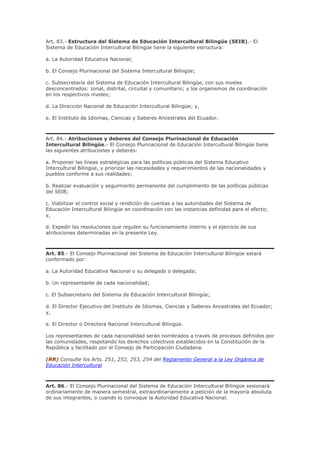 Art. 83.- Estructura del Sistema de Educación Intercultural Bilingüe (SEIB).- El
Sistema de Educación Intercultural Bilingüe tiene la siguiente estructura:
a. La Autoridad Educativa Nacional;
b. El Consejo Plurinacional del Sistema Intercultural Bilingüe;
c. Subsecretaría del Sistema de Educación Intercultural Bilingüe, con sus niveles
desconcentrados: zonal, distrital, circuital y comunitario; y los organismos de coordinación
en los respectivos niveles;
d. La Dirección Nacional de Educación Intercultural Bilingüe; y,
e. El Instituto de Idiomas, Ciencias y Saberes Ancestrales del Ecuador.
Art. 84.- Atribuciones y deberes del Consejo Plurinacional de Educación
Intercultural Bilingüe.- El Consejo Plurinacional de Educación Intercultural Bilingüe tiene
las siguientes atribuciones y deberes:
a. Proponer las líneas estratégicas para las políticas públicas del Sistema Educativo
Intercultural Bilingüe, y priorizar las necesidades y requerimientos de las nacionalidades y
pueblos conforme a sus realidades;
b. Realizar evaluación y seguimiento permanente del cumplimiento de las políticas públicas
del SEIB;
c. Viabilizar el control social y rendición de cuentas a las autoridades del Sistema de
Educación Intercultural Bilingüe en coordinación con las instancias definidas para el efecto;
y,
d. Expedir las resoluciones que regulen su funcionamiento interno y el ejercicio de sus
atribuciones determinadas en la presente Ley.
Art. 85.- El Consejo Plurinacional del Sistema de Educación Intercultural Bilingüe estará
conformado por:
a. La Autoridad Educativa Nacional o su delegado o delegada;
b. Un representante de cada nacionalidad;
c. El Subsecretario del Sistema de Educación Intercultural Bilingüe;
d. El Director Ejecutivo del Instituto de Idiomas, Ciencias y Saberes Ancestrales del Ecuador;
y,
e. El Director o Directora Nacional Intercultural Bilingüe.
Los representantes de cada nacionalidad serán nombrados a través de procesos definidos por
las comunidades, respetando los derechos colectivos establecidos en la Constitución de la
República y facilitado por el Consejo de Participación Ciudadana.
(RR) Consulte los Arts. 251, 252, 253, 254 del Reglamento General a la Ley Orgánica de
Educación Intercultural
Art. 86.- El Consejo Plurinacional del Sistema de Educación Intercultural Bilingüe sesionará
ordinariamente de manera semestral, extraordinariamente a petición de la mayoría absoluta
de sus integrantes, o cuando lo convoque la Autoridad Educativa Nacional.
 