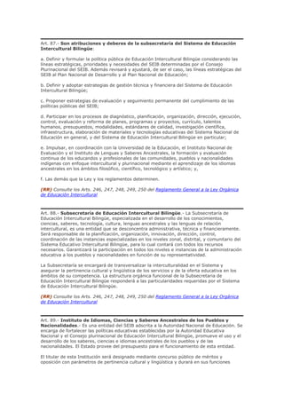 Art. 87.- Son atribuciones y deberes de la subsecretaría del Sistema de Educación
Intercultural Bilingüe:
a. Definir y formular la política pública de Educación Intercultural Bilingüe considerando las
líneas estratégicas, prioridades y necesidades del SEIB determinadas por el Consejo
Plurinacional del SEIB. Además revisará y ajustará, de ser el caso, las líneas estratégicas del
SEIB al Plan Nacional de Desarrollo y al Plan Nacional de Educación;
b. Definir y adoptar estrategias de gestión técnica y financiera del Sistema de Educación
Intercultural Bilingüe;
c. Proponer estrategias de evaluación y seguimiento permanente del cumplimiento de las
políticas públicas del SEIB;
d. Participar en los procesos de diagnóstico, planificación, organización, dirección, ejecución,
control, evaluación y reforma de planes, programas y proyectos, currículo, talentos
humanos, presupuestos, modalidades, estándares de calidad, investigación científica,
infraestructura, elaboración de materiales y tecnologías educativas del Sistema Nacional de
Educación en general, y del Sistema de Educación Intercultural Bilingüe en particular;
e. Impulsar, en coordinación con la Universidad de la Educación, el Instituto Nacional de
Evaluación y el Instituto de Lenguas y Saberes Ancestrales, la formación y evaluación
continua de los educandos y profesionales de las comunidades, pueblos y nacionalidades
indígenas con enfoque intercultural y plurinacional mediante el aprendizaje de los idiomas
ancestrales en los ámbitos filosófico, científico, tecnológico y artístico; y,
f. Las demás que la Ley y los reglamentos determinen.
(RR) Consulte los Arts. 246, 247, 248, 249, 250 del Reglamento General a la Ley Orgánica
de Educación Intercultural
Art. 88.- Subsecretaría de Educación Intercultural Bilingüe.- La Subsecretaría de
Educación Intercultural Bilingüe, especializada en el desarrollo de los conocimientos,
ciencias, saberes, tecnología, cultura, lenguas ancestrales y las lenguas de relación
intercultural, es una entidad que se desconcentra administrativa, técnica y financieramente.
Será responsable de la planificación, organización, innovación, dirección, control,
coordinación de las instancias especializadas en los niveles zonal, distrital, y comunitario del
Sistema Educativo Intercultural Bilingüe, para lo cual contará con todos los recursos
necesarios. Garantizará la participación en todos los niveles e instancias de la administración
educativa a los pueblos y nacionalidades en función de su representatividad.
La Subsecretaría se encargará de transversalizar la interculturalidad en el Sistema y
asegurar la pertinencia cultural y lingüística de los servicios y de la oferta educativa en los
ámbitos de su competencia. La estructura orgánica funcional de la Subsecretaria de
Educación Intercultural Bilingüe responderá a las particularidades requeridas por el Sistema
de Educación Intercultural Bilingüe.
(RR) Consulte los Arts. 246, 247, 248, 249, 250 del Reglamento General a la Ley Orgánica
de Educación Intercultural
Art. 89.- Instituto de Idiomas, Ciencias y Saberes Ancestrales de los Pueblos y
Nacionalidades.- Es una entidad del SEIB adscrita a la Autoridad Nacional de Educación. Se
encarga de fortalecer las políticas educativas establecidas por la Autoridad Educativa
Nacional y el Consejo plurinacional de Educación Intercultural Bilingüe, promueve el uso y el
desarrollo de los saberes, ciencias e idiomas ancestrales de los pueblos y de las
nacionalidades. El Estado provee del presupuesto para el funcionamiento de esta entidad.
El titular de esta Institución será designado mediante concurso público de méritos y
oposición con parámetros de pertinencia cultural y lingüística y durará en sus funciones
 