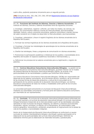 cuatro años, pudiendo postularse únicamente para un segundo periodo.
(RR) Consulte los Arts. 255, 256, 257, 258, 259 del Reglamento General a la Ley Orgánica
de Educación Intercultural
Art. 90.- Funciones del Instituto de Idiomas, Ciencias y Saberes Ancestrales.- El
Instituto de Idiomas, Ciencias y Saberes Ancestrales tiene las siguientes funciones:
a. Investigar, sistematizar, registrar y difundir, por todos los medios, las ciencias, los
saberes, los conocimientos relativos a temas de interculturalidad, plurinacionalidad,
identidad, historia, cultura, economía comunitaria, gobierno comunitario y demás ciencias
del saber ancestral con el objeto de desarrollar la interculturalidad y plurinacionalidad;
b. Investigar, sistematizar y llevar el registro lingüístico de los idiomas ancestrales de la
República del Ecuador;
c. Formular las normas lingüísticas de los idiomas ancestrales de la República del Ecuador;
d. Investigar y formular las metodologías de aprendizajes de los idiomas ancestrales de la
República del Ecuador;
e. Diseñar las estrategias, líneas y programas de comunicación en idiomas ancestrales;
f. Promocionar la participación académica e intelectual de los pueblos y nacionalidades de la
República del Ecuador en espacios académicos nacionales e internacionales; y,
g. Referenciar los procesos de los saberes ancestrales para su legitimación y registro de
patentes.
Art. 91.- Centros Educativos Comunitarios Interculturales Bilingües.- La gestión de los
Centros Educativos Comunitarios Interculturales Bilingües, guardará relación con el modelo
del Sistema Nacional de Educación Intercultural Bilingüe vigente, de acuerdo a las
particularidades de las nacionalidades y pueblos que conforman dicho sistema.
Los Centros Educativos Comunitarios Interculturales Bilingües, CECIBs son responsables del
desarrollo de los saberes comunitarios, de la formación técnica, científica y de la promoción
de las diversas formas de desarrollo productivo y cultural de la comunidad con la
participación de los actores sociales de la educación intercultural bilingüe. Los Centros
Educativos Comunitarios de todos los niveles y modalidades serán parte de los Circuitos
Interculturales Bilingües.
La comunidad participará activamente en el proceso de Educación Intercultural Bilingüe
mediante sus autoridades comunitarias y formará parte del Gobierno Educativo Comunitario
por intermedio de sus representantes.
Art. 92.- Currículo.- El currículo de la educación intercultural bilingüe estará conformado por
el currículo nacional y el currículo de educación intercultural bilingüe. El currículo intercultural
bilingüe fomentará el desarrollo de la interculturalidad a partir de las identidades culturales,
aplicando en todo el proceso las lenguas indígenas, los saberes y prácticas socioculturales
ancestrales, valores, principios, la relación con la Pachamama, de conformidad a cada
entorno geográfico, sociocultural y ambiental, propendiendo al mejoramiento de la calidad de
vida de los pueblos y nacionalidades indígenas.
Dentro de la Subsecretaría de Educación Intercultural Bilingüe se conformará un equipo
curricular de carácter interdisciplinario bilingüe y plurilingüe, quienes participarán en la
elaboración de las particularidades del currículo intercultural bilingüe. Definirán los
estándares mínimos para la elaboración de materiales textuales y paratextuales.
 
