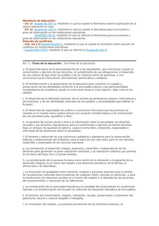 Ministerio de Educación:
- Lit. s) Acuerdo No. 067-13, mediante el cual se expide la Normativa sobre la aplicación de la
opción educación en casa.
- Lit. h) Acuerdo No. 053-13, mediante el cual se expide la Normativa para excursiones y
giras de observación en las instituciones educativas.
ACUERDO-195-13, mediante el cual se reforma la Normativa para excursiones y
giras de observación en las instituciones educativas.
Solución de conflictos
- Lits. m) y t) Acuerdo No.434-12, mediante el cual se expide la normativa sobre solución de
conflictos en Instituciones Educativas.
- Acuerdo-00017-2015, mediante el que se reforma el Acuerdo No.434-12
Art. 3.- Fines de la educación.- Son fines de la educación:
a. El desarrollo pleno de la personalidad de las y los estudiantes, que contribuya a lograr el
conocimiento y ejercicio de sus derechos, el cumplimiento de sus obligaciones, el desarrollo
de una cultura de paz entre los pueblos y de no violencia entre las personas, y una
convivencia social intercultural, plurinacional, democrática y solidaria;
b. El fortalecimiento y la potenciación de la educación para contribuir al cuidado y
preservación de las identidades conforme a la diversidad cultural y las particularidades
metodológicas de enseñanza, desde el nivel inicial hasta el nivel superior, bajo criterios de
calidad;
c. El desarrollo de la identidad nacional; de un sentido de pertenencia unitario, intercultural y
plurinacional; y de las identidades culturales de los pueblos y nacionalidades que habitan el
Ecuador;
d. El desarrollo de capacidades de análisis y conciencia crítica para que las personas se
inserten en el mundo como sujetos activos con vocación transformadora y de construcción
de una sociedad justa, equitativa y libre;
e. La garantía del acceso plural y libre a la información sobre la sexualidad, los derechos
sexuales y los derechos reproductivos para el conocimiento y ejercicio de dichos derechos
bajo un enfoque de igualdad de género, y para la toma libre, consciente, responsable e
informada de las decisiones sobre la sexualidad;
f. El fomento y desarrollo de una conciencia ciudadana y planetaria para la conservación,
defensa y mejoramiento del ambiente; para el logro de una vida sana; para el uso racional,
sostenible y sustentable de los recursos naturales;
g. La contribución al desarrollo integral, autónomo, sostenible e independiente de las
personas para garantizar la plena realización individual, y la realización colectiva que permita
en el marco del Buen Vivir o Sumak Kawsay;
h. La consideración de la persona humana como centro de la educación y la garantía de su
desarrollo integral, en el marco del respeto a los derechos educativos de la familia, la
democracia y la naturaleza;
i. La Promoción de igualdades entre hombres, mujeres y personas diversas para el cambio
de concepciones culturales discriminatorias de cualquier orden, sexistas en particular, y para
la construcción de relaciones sociales en el marco del respeto a la dignidad de las personas,
del reconocimiento y valoración de las diferencias;
j. La incorporación de la comunidad educativa a la sociedad del conocimiento en condiciones
óptimas y la transformación del Ecuador en referente de educación liberadora de los pueblos;
k. El fomento del conocimiento, respeto, valoración, rescate, preservación y promoción del
patrimonio natural y cultural tangible e intangible;
l. La inculcación del respeto y la práctica permanente de los derechos humanos, la
 