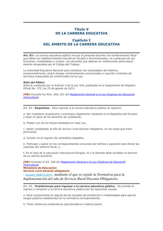 Título V
DE LA CARRERA EDUCATIVA
Capítulo I
DEL ÁMBITO DE LA CARRERA EDUCATIVA
Art. 93.- La carrera educativa pública incluye al personal docente con nombramiento fiscal
que labore en establecimientos educativos fiscales o fiscomisionales, en cualquiera de sus
funciones, modalidades y niveles. Los docentes que laboren en instituciones particulares
estarán amparados por el Código del Trabajo.
La Autoridad Educativa Nacional para satisfacer las necesidades del sistema,
excepcionalmente, podrá otorgar nombramientos provisionales o suscribir contratos de
servicios ocasionales de conformidad con la Ley.
Nota del Editor:
Artículo sustituido por el Artículo 3 de la Ley S/N, publicada en el Suplemento del Registro
Oficial No. 572, de 25 de agosto de 2015.
(RR) Consulte los Arts. 260, 261 del Reglamento General a la Ley Orgánica de Educación
Intercultural
Art. 94.- Requisitos.- Para ingresar a la carrera educativa pública se requiere:
a. Ser ciudadano ecuatoriano o extranjero legalmente residente en la República del Ecuador
y estar en goce de los derechos de ciudadanía;
b. Poseer uno de los títulos señalados en esta Ley;
c. Haber completado el año de servicio rural docente obligatorio, en los casos que fuere
pertinente;
d. Constar en el registro de candidatos elegibles;
e. Participar y ganar en los correspondientes concursos de méritos y oposición para llenar las
vacantes del sistema fiscal; y,
f. En el caso de la educación intercultural bilingüe, el o la docente debe acreditar el dominio
de un idioma ancestral.
(RR) Consulte el Art. 266 del Reglamento General a la Ley Orgánica de Educación
Intercultural
Ministerio de Educación:
Servicio rural docente obligatorio
- Acuerdo_00087-A-2014 , mediante el que se expide la Normativa para la
Implementación del año de Servicio Rural Docente Obligatorio.
Art. 95.- Prohibiciones para ingresar a la carrera educativa pública.- Se prohíbe el
ingreso o reingreso a la carrera educativa pública por las siguientes causas:
a. Estar comprendido en alguna de las causales de prohibición o inhabilidades para ejercer
cargos públicos establecidos en la normativa correspondiente;
b. Tener sentencia condenatoria ejecutoriada en materia penal;
 