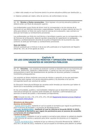 c. Haber sido cesado en sus funciones dentro la carrera educativa pública por destitución; y,
d. Haberse jubilado por edad y años de servicio, de conformidad a la Ley.
Art. 96.- Niveles y títulos reconocidos.- Para ingresar a la carrera educativa pública se
deberá contar con título de educación superior.
Los profesionales cuyos títulos de tercer nivel no correspondan a los de ciencias de la
educación en sus distintas menciones y especialidades tendrán un plazo máximo de tres (3)
años para obtener un título de cuarto nivel en ciencias de la educación, caso contrario se
dará por terminado su nombramiento provisional.
Los profesionales con título de nivel técnico o tecnológico superior que no correspondan a los
de Ciencias de la Educación, deberán aprobar programas de capacitación en pedagogía,
didáctica y profesionalización docente de acuerdo al Reglamento de la presente Ley, caso
contrario se dará por terminado su nombramiento provisional.
Nota del Editor:
Artículo sustituido por el Artículo 4 de la Ley S/N, publicada en el Suplemento del Registro
Oficial No. 572, de 25 de agosto de 2015.
Capítulo II
DE LOS CONCURSOS DE MÉRITOS Y OPOSICIÓN PARA LLENAR
VACANTES DE DOCENTES PÚBLICOS
Art. 97.- Vacantes.- Las vacantes se producen cuando un docente cesa en sus funciones por
renuncia, destitución, jubilación o fallecimiento, o cuando se crea una nueva partida
presupuestaria a partir del desdoblamiento de partidas de docentes jubilados o mediante
incrementos presupuestarios.
Las vacantes se llenan mediante concursos de méritos y oposición en los que participan
aspirantes para ingresar a la carrera educativa pública y los docentes a los que les
corresponda hacerlo por solicitud de cambio.
En Educación Intercultural Bilingüe las vacantes serán llenadas por docentes que hablen el
idioma de la nacionalidad correspondiente.
En las comunidades, pueblos y nacionalidades indígenas que se desarrolle la educación
intercultural bilingüe las vacantes serán llenadas por docentes y administradores que
dominen el idioma del pueblo o nacionalidad correspondiente.
(RR) Consulte los Arts. 272, 273, 274, 275, 276 del Reglamento General a la Ley Orgánica
de Educación Intercultural
Ministerio de Educación:
Ascenso de Escalafón:
- Acuerdo_00101-A_2015, mediante el cual se expide la normativa que regula los parámetros
para el ascenso de Escalafón y el proceso de Recategorización
- Acuerdo_No.00143-A-2015 , mediante el cual se reforma el Acuerdo 00101-A-2015,
que contiene la Normativa que regula los parámetros para el ascenso de escalafón
y el proceso de recategorización
Calidad de Elegible:
- Acuerdo-00069-A, mediante el cual se expide la normativa para obtener la calidad de elegible
y del concurso de méritos y oposición para llenar vacantes de docentes en el magisterio
nacional
- Acuerdo_No.00160-A-2015, mediante el que se reforma al Acuerdo Ministerial No. 00069-A-
2015 de 1 de abril de 2015, mediante el cual se expidió la normativa para obtener la calidad
 