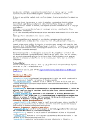 Los docentes habilitados para solicitar traslado lo harán de manera expresa y podrán
ingresar al registro de candidatos elegibles para llenar la vacante de su interés.
El docente que solicita traslado tendrá preferencia para llenar una vacante en los siguientes
casos:
a) Los que deban vivir cerca de un centro de salud por necesidad de atención médica
especializada o por discapacidad propia, o de un familiar hasta el segundo grado de
consanguinidad o primero de afinidad, que dependa económicamente de él o de su cónyuge
o conviviente;
b) Los que requieran cambiar de lugar de trabajo por amenaza a su integridad física,
debidamente comprobada;
c) Las y los docentes jefes de familia que tengan a su cargo hijos menores de cinco (5) años;
y,
d) Los que hayan laborado en áreas o zonas rurales.
2. La Autoridad Educativa Nacional, en sus distintos niveles de gestión realizará la
planificación de las partidas docentes necesarias para la adecuada atención del sistema.
Cuando exista exceso o déficit de docentes en una institución educativa, el respectivo nivel
de gestión de la Autoridad Educativa Nacional, previo análisis y justificación técnica del área
de planificación correspondiente, podrá disponer la reubicación de una partida, siempre que
no implique cambio de residencia.
De forma excepcional se podrá disponer la reubicación de una partida y el traslado del
docente que implique cambio de residencia, dentro de una misma zona y por una sola vez,
por un máximo de dos (2) años, en los primeros cinco (5) años de ejercicio de la carrera
docente. Se establece una bonificación por tal concepto, cuyo monto fijará la Autoridad
competente.
Nota del Editor:
Artículo sustituido por el Artículo 5 de la Ley S/N, publicada en el Suplemento del Registro
Oficial No. 572, de 25 de agosto de 2015.
(RR) Consulte los Arts. 299, 300 del Reglamento General a la Ley Orgánica de Educación
Intercultural
Ministerio de Educación:
Ascenso de Escalafón:
- Acuerdo_00101-A_2015, mediante el cual se expide la normativa que regula los parámetros
para el ascenso de Escalafón y el proceso de Recategorización
- Acuerdo_No.00143-A-2015 , mediante el cual se reforma el Acuerdo 00101-A-2015, que
contiene la Normativa que regula los parámetros para el ascenso de escalafón y el proceso
de recategorización
Calidad de Elegible:
- Acuerdo-00069-A, mediante el cual se expide la normativa para obtener la calidad de
elegible y del concurso de méritos y oposición para llenar vacantes de docentes en
el magisterio nacional
- Acuerdo_No.00160-A-2015, mediante el que se reforma al Acuerdo Ministerial No.
00069-A-2015 de 1 de abril de 2015, mediante el cual se expidió la normativa para
obtener la calidad de elegible y del concurso de Méritos y Oposición para llenar
vacantes de Docentes en el Magisterio Nacional.
Calidad de Elegible, a cargo Directivo:
- Acuerdo_No.00144-2015, mediante el cual se expide la normativa para obtener la calidad de
elegible y que regula el concurso de méritos y oposición para llenar las vacantes a cargos
directivos de los establecimientos educativos fiscales
Vacantes de Asesores y Auditores educativos:
- Acuerdo No. 223-13, mediante el cual se expide la Normativa para llenar las vacantes
de Asesores Educativos y Auditores Educativos
- ACUERDO-347-12, mediante el cual se expide la normativa para Acceder al concurso de
méritos y oposición
- ACUERDO-358-12, mediante el cual se expiden las reformas al Acuerdo Ministerial 347-12
(Acceder al concurso de méritos y oposición)
- Acuerdo-438-12, mediante el cual se dispone convocar a Supervisores Educativos en
 
