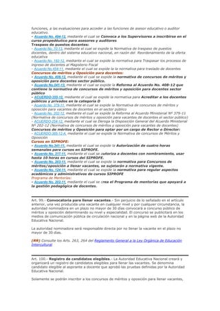 funciones, a las evaluaciones para acceder a las funciones de asesor educativo o auditor
educativo.
- Acuerdo No. 494-12, mediante el cual se Convoca a los Supervisores a inscribirse en el
curso propedéutico para asesores y auditores
Traspaso de puestos docentes:
- Acuerdo No. 70-13, mediante el cual se expide la Normativa de traspaso de puestos
docentes, dentro del sistema educativo nacional, en razón del Reordenamiento de la oferta
educativa
- Acuerdo No. 182-12, mediante el cual se expide la normativa para Traspasar los procesos de
ingreso de docentes al Magisterio Fiscal
- Acuerdo No.454-11, mediante el cual se expide la la normativa para traslado de docentes
Concursos de méritos y Oposición para docentes:
- Acuerdo No. 408-12, mediante el cual se expide la normativa de concursos de méritos y
oposición para docentes sector público.
- Acuerdo No.041-13, mediante el cual se expide la Reforma al Acuerdo No. 408-12 que
contiene la normativa de concursos de méritos y oposición para docentes sector
público
- ACUERDO-355-12, mediante el cual se expide la normativa para Acreditar a los docentes
públicos y privados en la categoría D
- Acuerdo No. 379-11, mediante el cual se expide la Normativa de concursos de méritos y
oposición para vacantes de docentes en el sector público
- Acuerdo No. 202-12, mediante el cual se expide la Reforma al Acuerdo Ministerial Nº 379-11
(Normativa de concursos de méritos y oposición para vacantes de docentes el sector público)
- ACUERDO-254-12, mediante el cual se Deroga la Disposición General del Acuerdo Ministerial
Nº 202-12 (Normativa de concursos de méritos y oposición para vacantes de docentes)
Concursos de méritos y Oposición para optar por un cargo de Rector o Director:
- ACUERDO-385-12-A, mediante el cual se expide la Normativa de concursos de Méritos y
Oposición
Cursos en SIPROFE:
- Acuerdo No.341-11, mediante el cual se expide la Autorización de cuatro horas
semanales para cursos en SIPROFE.
- Acuerdo No. 317-11, mediante el cual se autoriza a docentes con nombramiento, usar
hasta 10 horas en cursos del SIPROFE.
- Acuerdo No. 203-11, mediante el cual se expide la normativa para Concursos de
méritos/oposición a llenar vacantes, se sujetarán a normativa vigente.
- Acuerdo No. 124-11, mediante el cual se expide la normativa para regular aspectos
académicos y administrativos de cursos SIPROFE
Programa de Mentorías:
- Acuerdo No. 202-11, mediante el cual se crea el Programa de mentorías que apoyará a
la gestión pedagógica de docentes.
Art. 99.- Convocatoria para llenar vacantes.- Sin perjuicio de lo señalado en el artículo
anterior, una vez producida una vacante en cualquier nivel y por cualquier circunstancia, la
autoridad nominadora en un plazo no mayor de 30 días convocará a concurso público de
méritos y oposición determinando su nivel y especialidad. El concurso se publicitará en los
medios de comunicación pública de circulación nacional y en la página web de la Autoridad
Educativa Nacional.
La autoridad nominadora será responsable directa por no llenar la vacante en el plazo no
mayor de 30 días.
(RR) Consulte los Arts. 263, 264 del Reglamento General a la Ley Orgánica de Educación
Intercultural
Art. 100.- Registro de candidatos elegibles.- La Autoridad Educativa Nacional creará y
organizará un registro de candidatos elegibles para llenar las vacantes. Se denomina
candidato elegible al aspirante a docente que aprobó las pruebas definidas por la Autoridad
Educativa Nacional.
Solamente se podrán inscribir a los concursos de méritos y oposición para llenar vacantes,
 