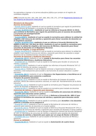 los aspirantes a ingresar a la carrera educativa pública que consten en el registro de
candidatos elegibles.
(RR) Consulte los Arts. 265, 266, 267, 268, 269, 270, 271, 277 del Reglamento General a la
Ley Orgánica de Educación Intercultural
Ministerio de Educación:
Ascenso de Escalafón:
- Acuerdo_00101-A_2015, mediante el cual se expide la normativa que regula los parámetros
para el ascenso de Escalafón y el proceso de Recategorización
- Acuerdo_No.00143-A-2015 , mediante el cual se reforma el Acuerdo 00101-A-2015,
que contiene la Normativa que regula los parámetros para el ascenso de escalafón
y el proceso de recategorización
Calidad de Elegible:
- Acuerdo-00069-A, mediante el cual se expide la normativa para obtener la calidad de
elegible y del concurso de méritos y oposición para llenar vacantes de docentes en
el magisterio nacional
- Acuerdo_No.00160-A-2015, mediante el que se reforma al Acuerdo Ministerial No.
00069-A-2015 de 1 de abril de 2015, mediante el cual se expidió la normativa para
obtener la calidad de elegible y del concurso de Méritos y Oposición para llenar
vacantes de Docentes en el Magisterio Nacional.
Calidad de Elegible, a cargo Directivo:
- Acuerdo_No.00144-2015, mediante el cual se expide la normativa para obtener la calidad de
elegible y que regula el concurso de méritos y oposición para llenar las vacantes a cargos
directivos de los establecimientos educativos fiscales
Vacantes de Asesores y Auditores educativos:
- Acuerdo No. 223-13, mediante el cual se expide la Normativa para llenar las vacantes
de Asesores Educativos y Auditores Educativos
- ACUERDO-347-12, mediante el cual se expide la normativa para Acceder al concurso de
méritos y oposición
- ACUERDO-358-12, mediante el cual se expiden las reformas al Acuerdo Ministerial 347-12
(Acceder al concurso de méritos y oposición)
- Acuerdo-438-12, mediante el cual se dispone convocar a Supervisores Educativos en
funciones, a las evaluaciones para acceder a las funciones de asesor educativo o auditor
educativo.
- Acuerdo No. 494-12, mediante el cual se Convoca a los Supervisores a inscribirse en el
curso propedéutico para asesores y auditores
Traspaso de puestos docentes:
- Acuerdo No. 70-13, mediante el cual se expide la Normativa de traspaso de puestos
docentes, dentro del sistema educativo nacional, en razón del Reordenamiento de la oferta
educativa
- Acuerdo No. 182-12, mediante el cual se expide la normativa para Traspasar los procesos de
ingreso de docentes al Magisterio Fiscal
- Acuerdo No.454-11, mediante el cual se expide la la normativa para traslado de docentes
Concursos de méritos y Oposición para docentes:
- Acuerdo No. 408-12, mediante el cual se expide la normativa de concursos de méritos y
oposición para docentes sector público.
- Acuerdo No.041-13, mediante el cual se expide la Reforma al Acuerdo No. 408-12 que
contiene la normativa de concursos de méritos y oposición para docentes sector
público
- ACUERDO-355-12, mediante el cual se expide la normativa para Acreditar a los docentes
públicos y privados en la categoría D
- Acuerdo No. 379-11, mediante el cual se expide la Normativa de concursos de méritos y
oposición para vacantes de docentes en el sector público
- Acuerdo No. 202-12, mediante el cual se expide la Reforma al Acuerdo Ministerial Nº 379-11
(Normativa de concursos de méritos y oposición para vacantes de docentes el sector público)
- ACUERDO-254-12, mediante el cual se Deroga la Disposición General del Acuerdo Ministerial
Nº 202-12 (Normativa de concursos de méritos y oposición para vacantes de docentes)
Concursos de méritos y Oposición para optar por un cargo de Rector o Director:
- ACUERDO-385-12-A, mediante el cual se expide la Normativa de concursos de Méritos y
Oposición
Cursos en SIPROFE:
- Acuerdo No.341-11, mediante el cual se expide la Autorización de cuatro horas
 