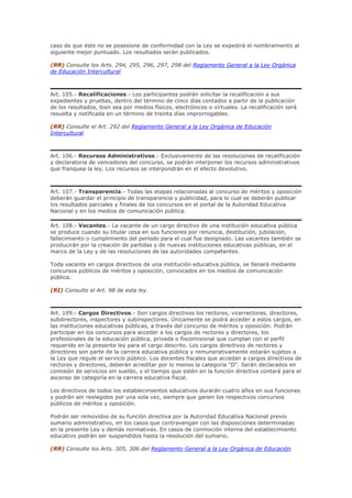 caso de que éste no se posesione de conformidad con la Ley se expedirá el nombramiento al
siguiente mejor puntuado. Los resultados serán publicados.
(RR) Consulte los Arts. 294, 295, 296, 297, 298 del Reglamento General a la Ley Orgánica
de Educación Intercultural
Art. 105.- Recalificaciones.- Los participantes podrán solicitar la recalificación a sus
expedientes y pruebas, dentro del término de cinco días contados a partir de la publicación
de los resultados, bien sea por medios físicos, electrónicos o virtuales. La recalificación será
resuelta y notificada en un término de treinta días improrrogables.
(RR) Consulte el Art. 292 del Reglamento General a la Ley Orgánica de Educación
Intercultural
Art. 106.- Recursos Administrativos.- Exclusivamente de las resoluciones de recalificación
y declaratoria de vencedores del concurso, se podrán interponer los recursos administrativos
que franquea la ley. Los recursos se interpondrán en el efecto devolutivo.
Art. 107.- Transparencia.- Todas las etapas relacionadas al concurso de méritos y oposición
deberán guardar el principio de transparencia y publicidad, para lo cual se deberán publicar
los resultados parciales y finales de los concursos en el portal de la Autoridad Educativa
Nacional y en los medios de comunicación pública.
Art. 108.- Vacantes.- La vacante de un cargo directivo de una institución educativa pública
se produce cuando su titular cesa en sus funciones por renuncia, destitución, jubilación,
fallecimiento o cumplimiento del período para el cual fue designado. Las vacantes también se
producirán por la creación de partidas y de nuevas instituciones educativas públicas, en el
marco de la Ley y de las resoluciones de las autoridades competentes.
Toda vacante en cargos directivos de una institución educativa pública, se llenará mediante
concursos públicos de méritos y oposición, convocados en los medios de comunicación
pública.
(RI) Consulte el Art. 98 de esta ley.
Art. 109.- Cargos Directivos.- Son cargos directivos los rectores, vicerrectores, directores,
subdirectores, inspectores y subinspectores. Únicamente se podrá acceder a estos cargos, en
las instituciones educativas públicas, a través del concurso de méritos y oposición. Podrán
participar en los concursos para acceder a los cargos de rectores y directores, los
profesionales de la educación pública, privada o fiscomisional que cumplan con el perfil
requerido en la presente ley para el cargo descrito. Los cargos directivos de rectores y
directores son parte de la carrera educativa pública y remunerativamente estarán sujetos a
la Ley que regule el servicio público. Los docentes fiscales que accedan a cargos directivos de
rectores y directores, deberán acreditar por lo menos la categoría "D". Serán declarados en
comisión de servicios sin sueldo, y el tiempo que estén en la función directiva contará para el
ascenso de categoría en la carrera educativa fiscal.
Los directivos de todos los establecimientos educativos durarán cuatro años en sus funciones
y podrán ser reelegidos por una sola vez, siempre que ganen los respectivos concursos
públicos de méritos y oposición.
Podrán ser removidos de su función directiva por la Autoridad Educativa Nacional previo
sumario administrativo, en los casos que contravengan con las disposiciones determinadas
en la presente Ley y demás normativas. En casos de conmoción interna del establecimiento
educativo podrán ser suspendidos hasta la resolución del sumario.
(RR) Consulte los Arts. 305, 306 del Reglamento General a la Ley Orgánica de Educación
 