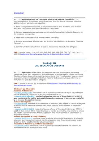 Intercultural
Art. 110.- Requisitos para los concursos públicos de méritos y oposición.- Los
concursos públicos de méritos y oposición para ser directivo de una institución educativa
pública incluyen los siguientes requisitos:
a. Tener título profesional docente, o ser profesional de un área de interés para el sector
educativo con título de post grado relacionado a educación;
b. Aprobar las evaluaciones realizadas por el Instituto Nacional de Evaluación Educativa en
los casos que corresponda;
c. Haber sido docente de aula al menos durante cinco años;
d. Aprobar la prueba de selección para ser directivo, establecida por la Autoridad Educativa
Nacional; y,
e. Dominar un idioma ancestral en el caso de instituciones interculturales bilingües.
(RR) Consulte los Arts. 278, 279, 280, 281, 282, 283, 284, 285, 286, 287, 288, 290, 291,
293 del Reglamento General a la Ley Orgánica de Educación Intercultural
Capítulo III
DEL ESCALAFÓN DOCENTE
Art. 111.- Definición.- El escalafón del magisterio nacional, constituye un sistema de
categorización de las y los docentes pertenecientes a la carrera docente pública, según sus
funciones, títulos, desarrollo profesional, tiempo de servicio y resultados en los procesos de
evaluación, implementados por el Instituto Nacional de Evaluación, lo que determina su
remuneración y los ascensos de categoría.
(RR) Consulte el artículo 301 y siguientes del Reglamento General a la Ley Orgánica de
Educación Intercultural
Ministerio de Educación:
Ascenso de Escalafón:
- Acuerdo_00101-A_2015, mediante el cual se expide la normativa que regula los parámetros
para el ascenso de Escalafón y el proceso de Recategorización
- Acuerdo_No.00143-A-2015 , mediante el cual se reforma el Acuerdo 00101-A-2015,
que contiene la Normativa que regula los parámetros para el ascenso de escalafón
y el proceso de recategorización
Calidad de Elegible:
- Acuerdo-00069-A, mediante el cual se expide la normativa para obtener la calidad de elegible
y del concurso de méritos y oposición para llenar vacantes de docentes en el magisterio
nacional
- Acuerdo_No.00160-A-2015, mediante el que se reforma al Acuerdo Ministerial No. 00069-A-
2015 de 1 de abril de 2015, mediante el cual se expidió la normativa para obtener la calidad
de elegible y del concurso de Méritos y Oposición para llenar vacantes de Docentes en el
Magisterio Nacional.
Calidad de Elegible, a cargo Directivo:
- Acuerdo_No.00144-2015, mediante el cual se expide la normativa para obtener la calidad de
elegible y que regula el concurso de méritos y oposición para llenar las vacantes a cargos
directivos de los establecimientos educativos fiscales
Vacantes de Asesores y Auditores educativos:
- Acuerdo No. 223-13, mediante el cual se expide la Normativa para llenar las vacantes de
Asesores Educativos y Auditores Educativos
 