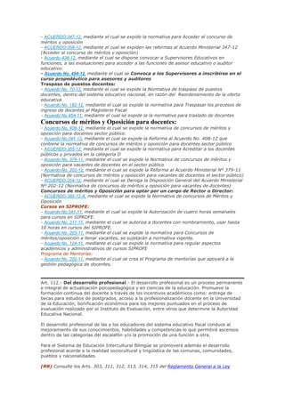 - ACUERDO-347-12, mediante el cual se expide la normativa para Acceder al concurso de
méritos y oposición
- ACUERDO-358-12, mediante el cual se expiden las reformas al Acuerdo Ministerial 347-12
(Acceder al concurso de méritos y oposición)
- Acuerdo-438-12, mediante el cual se dispone convocar a Supervisores Educativos en
funciones, a las evaluaciones para acceder a las funciones de asesor educativo o auditor
educativo.
- Acuerdo No. 494-12, mediante el cual se Convoca a los Supervisores a inscribirse en el
curso propedéutico para asesores y auditores
Traspaso de puestos docentes:
- Acuerdo No. 70-13, mediante el cual se expide la Normativa de traspaso de puestos
docentes, dentro del sistema educativo nacional, en razón del Reordenamiento de la oferta
educativa
- Acuerdo No. 182-12, mediante el cual se expide la normativa para Traspasar los procesos de
ingreso de docentes al Magisterio Fiscal
- Acuerdo No.454-11, mediante el cual se expide la la normativa para traslado de docentes
Concursos de méritos y Oposición para docentes:
- Acuerdo No. 408-12, mediante el cual se expide la normativa de concursos de méritos y
oposición para docentes sector público.
- Acuerdo No.041-13, mediante el cual se expide la Reforma al Acuerdo No. 408-12 que
contiene la normativa de concursos de méritos y oposición para docentes sector público
- ACUERDO-355-12, mediante el cual se expide la normativa para Acreditar a los docentes
públicos y privados en la categoría D
- Acuerdo No. 379-11, mediante el cual se expide la Normativa de concursos de méritos y
oposición para vacantes de docentes en el sector público
- Acuerdo No. 202-12, mediante el cual se expide la Reforma al Acuerdo Ministerial Nº 379-11
(Normativa de concursos de méritos y oposición para vacantes de docentes el sector público)
- ACUERDO-254-12, mediante el cual se Deroga la Disposición General del Acuerdo Ministerial
Nº 202-12 (Normativa de concursos de méritos y oposición para vacantes de docentes)
Concursos de méritos y Oposición para optar por un cargo de Rector o Director:
- ACUERDO-385-12-A, mediante el cual se expide la Normativa de concursos de Méritos y
Oposición
Cursos en SIPROFE:
- Acuerdo No.341-11, mediante el cual se expide la Autorización de cuatro horas semanales
para cursos en SIPROFE.
- Acuerdo No. 317-11, mediante el cual se autoriza a docentes con nombramiento, usar hasta
10 horas en cursos del SIPROFE.
- Acuerdo No. 203-11, mediante el cual se expide la normativa para Concursos de
méritos/oposición a llenar vacantes, se sujetarán a normativa vigente.
- Acuerdo No. 124-11, mediante el cual se expide la normativa para regular aspectos
académicos y administrativos de cursos SIPROFE
Programa de Mentorías:
- Acuerdo No. 202-11, mediante el cual se crea el Programa de mentorías que apoyará a la
gestión pedagógica de docentes.
Art. 112.- Del desarrollo profesional.- El desarrollo profesional es un proceso permanente
e integral de actualización psicopedagógica y en ciencias de la educación. Promueve la
formación continua del docente a través de los incentivos académicos como: entrega de
becas para estudios de postgrados, acceso a la profesionalización docente en la Universidad
de la Educación, bonificación económica para los mejores puntuados en el proceso de
evaluación realizado por el Instituto de Evaluación, entre otros que determine la Autoridad
Educativa Nacional.
El desarrollo profesional de las y los educadores del sistema educativo fiscal conduce al
mejoramiento de sus conocimientos, habilidades y competencias lo que permitirá ascensos
dentro de las categorías del escalafón y/o la promoción de una función a otra.
Para el Sistema de Educación Intercultural Bilingüe se promoverá además el desarrollo
profesional acorde a la realidad sociocultural y lingüística de las comunas, comunidades,
pueblos y nacionalidades.
(RR) Consulte los Arts. 303, 311, 312, 313, 314, 315 del Reglamento General a la Ley
 