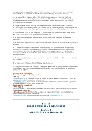 democracia, la participación, la justicia, la igualdad y no discriminación, la equidad, la
solidaridad, la no violencia, las libertades fundamentales y los valores cívicos;
m. La protección y el apoyo a las y los estudiantes en casos de violencia, maltrato,
explotación sexual y de cualquier tipo de abuso; el fomento de sus capacidades, derechos y
mecanismos de denuncia y exigibilidad; el combate contra la negligencia que permita o
provoque tales situaciones;
n. La garantía de acceso plural y libre a la información y educación para la salud y la
prevención de enfermedades, la prevención del uso de estupefacientes y psicotrópicos, del
consumo de bebidas alcohólicas y otras sustancias nocivas para la salud y desarrollo;
o. La promoción de la formación cívica y ciudadana de una sociedad que aprende, educa y
participa permanentemente en el desarrollo nacional;
p. El desarrollo de procesos escolarizados, no escolarizados, formales, no formales y
especiales;
q. El desarrollo, la promoción y el fortalecimiento de la educación intercultural bilingüe en el
Ecuador;
r. La potenciación de las capacidades productivas del país conforme a las diversidades
geográficas, regionales, provinciales, cantonales, parroquiales y culturales, mediante la
diversificación curricular; la capacitación de las personas para poner en marcha sus
iniciativas productivas individuales o asociativas; y el fortalecimiento de una cultura de
emprendimiento;
s. El desarrollo, fortalecimiento y promoción de los idiomas de los pueblos y nacionalidades
del Ecuador;
t. La promoción del desarrollo científico y tecnológico; y,
u. La proyección de enlaces críticos y conexiones articuladas y analíticas con el conocimiento
mundial para una correcta y positiva inserción en los procesos planetarios de creación y
utilización de saberes.
Ministerio de Educación:
Excursiones y giras de observación
- Lit. k)
- Acuerdo No. 053-13, mediante el cual se expide la Normativa para excursiones y giras de
observación en las instituciones educativas.
- ACUERDO-195-13, mediante el cual se reforma la Normativa para excursiones y giras de
observación en las instituciones educativas.
Participación estudiantil
- Lits. d) y l)
- Acuerdo No.444-12, mediante el cual se expide la normativa sobre participación estudiantil.
Solución de conflictos
- Lit. a) Acuerdo No.434-12, mediante el cual se expide la normativa sobre solución de
conflictos en Instituciones Educativas.
- Acuerdo-00017-2015, mediante el que se reforma el Acuerdo No.434-12
Título II
DE LOS DERECHOS Y OBLIGACIONES
Capítulo I
DEL DERECHO A LA EDUCACIÓN
 