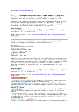 Orgánica de Educación Intercultural
Art. 113.- Categorías escalafonarias y requisito para el ascenso de categoría.- El
escalafón docente está conformado por siete categorías con denominación alfabética
ascendente, desde la G, que constituirá la categoría general de ingreso, hasta la A.
La regulación del ingreso, permanencia y ascenso en las diferentes categorías del escalafón
docente será establecida en el Reglamento General a esta Ley, en base a criterios de
experiencia docente, titulación, resultados en los procesos de evaluación y desarrollo
profesional. La permanencia mínima en cada categoría será de 4 años.
Nota del Editor:
Artículo sustituido por el Artículo 6 de la Ley S/N, publicada en el Suplemento del Registro
Oficial No. 572, de 25 de agosto de 2015.
(RR) Consulte los Arts. 301, 302 del Reglamento General a la Ley Orgánica de Educación
Intercultural
Art. 114.- Funciones.- Dentro de la carrera docente pública, los profesionales de la
educación podrán ejercer la titularidad de las siguientes funciones:
a) Docentes;
b) Docentes consejeros estudiantiles;
c) Docentes mentores;
d) Vicerrectores y Subdirectores;
e) Inspectores y subinspectores;
f) Asesores educativos;
g) Auditores educativos; y,
h) Rectores y directores.
Para optar por la función de docentes mentores, inspectores, subinspectores o subdirectores
se requiere acreditar al menos los requisitos de la categoría E. Para ser asesores educativos,
auditores educativos, vicerrectores, rectores o directores, se requiere acreditar al menos los
requisitos determinados para la Categoría D escalafonaria. El acceso a las funciones
descritas, definidas por el reglamento a la Ley, será por concurso público de méritos y
oposición.
Nota del Editor:
Artículo sustituido por el Artículo 7 de la Ley S/N, publicada en el Suplemento del Registro
Oficial No. 572, de 25 de agosto de 2015.
(RR) Consulte los Arts. 305, 306 del Reglamento General a la Ley Orgánica de Educación
Intercultural
Ministerio de Educación:
Ascenso de Escalafón:
- Acuerdo_00101-A_2015, mediante el cual se expide la normativa que regula los parámetros
para el ascenso de Escalafón y el proceso de Recategorización
- Acuerdo_No.00143-A-2015 , mediante el cual se reforma el Acuerdo 00101-A-2015, que
contiene la Normativa que regula los parámetros para el ascenso de escalafón y el proceso
de recategorización
Calidad de Elegible:
- Acuerdo-00069-A, mediante el cual se expide la normativa para obtener la calidad de elegible
y del concurso de méritos y oposición para llenar vacantes de docentes en el magisterio
nacional
- Acuerdo_No.00160-A-2015, mediante el que se reforma al Acuerdo Ministerial No. 00069-A-
2015 de 1 de abril de 2015, mediante el cual se expidió la normativa para obtener la calidad
de elegible y del concurso de Méritos y Oposición para llenar vacantes de Docentes en el
Magisterio Nacional.
Calidad de Elegible, a cargo Directivo:
- Acuerdo_No.00144-2015, mediante el cual se expide la normativa para obtener la calidad de
 