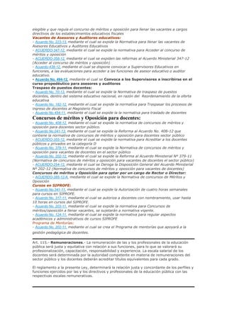 elegible y que regula el concurso de méritos y oposición para llenar las vacantes a cargos
directivos de los establecimientos educativos fiscales
Vacantes de Asesores y Auditores educativos:
- Acuerdo No. 223-13, mediante el cual se expide la Normativa para llenar las vacantes de
Asesores Educativos y Auditores Educativos
- ACUERDO-347-12, mediante el cual se expide la normativa para Acceder al concurso de
méritos y oposición
- ACUERDO-358-12, mediante el cual se expiden las reformas al Acuerdo Ministerial 347-12
(Acceder al concurso de méritos y oposición)
- Acuerdo-438-12, mediante el cual se dispone convocar a Supervisores Educativos en
funciones, a las evaluaciones para acceder a las funciones de asesor educativo o auditor
educativo.
- Acuerdo No. 494-12, mediante el cual se Convoca a los Supervisores a inscribirse en el
curso propedéutico para asesores y auditores
Traspaso de puestos docentes:
- Acuerdo No. 70-13, mediante el cual se expide la Normativa de traspaso de puestos
docentes, dentro del sistema educativo nacional, en razón del Reordenamiento de la oferta
educativa
- Acuerdo No. 182-12, mediante el cual se expide la normativa para Traspasar los procesos de
ingreso de docentes al Magisterio Fiscal
- Acuerdo No.454-11, mediante el cual se expide la la normativa para traslado de docentes
Concursos de méritos y Oposición para docentes:
- Acuerdo No. 408-12, mediante el cual se expide la normativa de concursos de méritos y
oposición para docentes sector público.
- Acuerdo No.041-13, mediante el cual se expide la Reforma al Acuerdo No. 408-12 que
contiene la normativa de concursos de méritos y oposición para docentes sector público
- ACUERDO-355-12, mediante el cual se expide la normativa para Acreditar a los docentes
públicos y privados en la categoría D
- Acuerdo No. 379-11, mediante el cual se expide la Normativa de concursos de méritos y
oposición para vacantes de docentes en el sector público
- Acuerdo No. 202-12, mediante el cual se expide la Reforma al Acuerdo Ministerial Nº 379-11
(Normativa de concursos de méritos y oposición para vacantes de docentes el sector público)
- ACUERDO-254-12, mediante el cual se Deroga la Disposición General del Acuerdo Ministerial
Nº 202-12 (Normativa de concursos de méritos y oposición para vacantes de docentes)
Concursos de méritos y Oposición para optar por un cargo de Rector o Director:
- ACUERDO-385-12-A, mediante el cual se expide la Normativa de concursos de Méritos y
Oposición
Cursos en SIPROFE:
- Acuerdo No.341-11, mediante el cual se expide la Autorización de cuatro horas semanales
para cursos en SIPROFE.
- Acuerdo No. 317-11, mediante el cual se autoriza a docentes con nombramiento, usar hasta
10 horas en cursos del SIPROFE.
- Acuerdo No. 203-11, mediante el cual se expide la normativa para Concursos de
méritos/oposición a llenar vacantes, se sujetarán a normativa vigente.
- Acuerdo No. 124-11, mediante el cual se expide la normativa para regular aspectos
académicos y administrativos de cursos SIPROFE
Programa de Mentorías:
- Acuerdo No. 202-11, mediante el cual se crea el Programa de mentorías que apoyará a la
gestión pedagógica de docentes.
Art. 115.- Remuneraciones.- La remuneración de las y los profesionales de la educación
pública será justa y equitativa con relación a sus funciones, para lo que se valorará su
profesionalización, capacitación, responsabilidad y experiencia. La escala salarial de los
docentes será determinada por la autoridad competente en materia de remuneraciones del
sector público y los docentes deberán acreditar títulos equivalentes para cada grado.
El reglamento a la presente Ley, determinará la relación justa y concordante de los perfiles y
funciones ejercidos por las y los directivos y profesionales de la educación pública con las
respectivas escalas remunerativas.
 