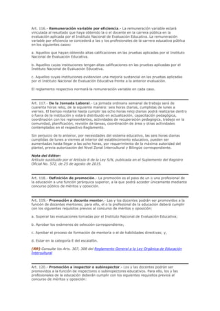 Art. 116.- Remuneración variable por eficiencia.- La remuneración variable estará
vinculada al resultado que haya obtenido la o el docente en la carrera pública en la
evaluación aplicada por el Instituto Nacional de Evaluación Educativa. La remuneración
variable por eficiencia se concederá a las y los profesionales de la carrera educativa pública
en los siguientes casos:
a. Aquellos que hayan obtenido altas calificaciones en las pruebas aplicadas por el Instituto
Nacional de Evaluación Educativa.
b. Aquellos cuyas instituciones tengan altas calificaciones en las pruebas aplicadas por el
Instituto Nacional de Evaluación Educativa.
c. Aquellos cuyas instituciones evidencien una mejoría sustancial en las pruebas aplicadas
por el Instituto Nacional de Evaluación Educativa frente a la anterior evaluación.
El reglamento respectivo normará la remuneración variable en cada caso.
Art. 117.- De la Jornada Laboral.- La jornada ordinaria semanal de trabajo será de
cuarenta horas reloj, de la siguiente manera: seis horas diarias, cumplidas de lunes a
viernes. El tiempo restante hasta cumplir las ocho horas reloj diarias podrá realizarse dentro
o fuera de la institución y estará distribuido en actualización, capacitación pedagógica,
coordinación con los representantes, actividades de recuperación pedagógica, trabajo en la
comunidad, planificación, revisión de tareas, coordinación de área y otras actividades
contempladas en el respectivo Reglamento.
Sin perjuicio de lo anterior, por necesidades del sistema educativo, las seis horas diarias
cumplidas de lunes a viernes al interior del establecimiento educativo, pueden ser
aumentadas hasta llegar a las ocho horas, por requerimiento de la máxima autoridad del
plantel, previa autorización del Nivel Zonal Intercultural y Bilingüe correspondiente.
Nota del Editor:
Artículo sustituido por el Artículo 8 de la Ley S/N, publicada en el Suplemento del Registro
Oficial No. 572, de 25 de agosto de 2015.
Art. 118.- Definición de promoción.- La promoción es el paso de un o una profesional de
la educación a una función jerárquica superior, a la que podrá acceder únicamente mediante
concurso público de méritos y oposición.
Art. 119.- Promoción a docente mentor.- Las y los docentes podrán ser promovidos a la
función de docentes mentores; para ello, el o la profesional de la educación deberá cumplir
con los siguientes requisitos previos al concurso de méritos y oposición:
a. Superar las evaluaciones tomadas por el Instituto Nacional de Evaluación Educativa;
b. Aprobar los exámenes de selección correspondiente;
c. Aprobar el proceso de formación de mentoría o el de habilidades directivas; y,
d. Estar en la categoría E del escalafón.
(RR) Consulte los Arts. 307, 308 del Reglamento General a la Ley Orgánica de Educación
Intercultural
Art. 120.- Promoción a inspector o subinspector.- Los y las docentes podrán ser
promovidos a la función de inspectores o subinspectores educativos. Para ello, los y las
profesionales de la educación deberán cumplir con los siguientes requisitos previos al
concurso de méritos y oposición:
 