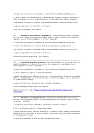 a. Superar las evaluaciones tomadas por el Instituto Nacional de Evaluación Educativa;
b. Tener al menos un diploma superior en áreas relativas a gestión de centros educativos o
haber ejercido anteriormente cargos o funciones directivos dentro del sistema educativo;
c. Aprobar los exámenes de selección para ser administradora o administrador educativo;
d. Aprobar el programa de formación de directivos; y,
e. Estar en la categoría E del escalafón.
Art. 121.- Promoción a vicerrector y subdirector.- Para ser promovidos a las funciones
de vicerrector y subdirector educativo, los y las docentes deben cumplir con los siguientes
requisitos previos al concurso público de méritos y oposición:
a. Superar las evaluaciones tomadas por el Instituto Nacional de Evaluación Educativa;
b. Tener título de tercer nivel en áreas relativas a gestión de centros educativos;
c. Aprobar los exámenes de selección para ser administradora o administrador educativo;
d. Aprobar el programa de formación de directivos; y,
e. Estar al menos en la categoría E del escalafón.
Art. 122.- Promoción a auditor educativo.- Para ser promovido a la función de auditora o
auditor educativo, la o el docente debe cumplir con los siguientes requisitos previos al
concurso público de méritos y oposición:
a. Superar las evaluaciones tomadas por el Instituto Nacional de Evaluación Educativa;
b. Tener un título de posgrado en áreas relacionadas;
c. Haber ejercido un cargo o función directivo en el sistema educativo o haber desempeñado
la función de docente-mentor al menos dos años consecutivos, luego de aprobar el programa
de formación como mentor;
d. Aprobar los exámenes de selección para ser auditor educativo; y,
e. Estar al menos en la categoría D del escalafón.
(RR) Consulte el Art. 310 del Reglamento General a la Ley Orgánica de Educación
Intercultural
Art. 123.- Promoción a asesor educativo.- Para ser promovido a la función de asesor
educativo, el docente debe cumplir con los siguientes requisitos previos al concurso público
de méritos y oposición:
a. Superar las evaluaciones del Instituto Nacional de Evaluación Educativa;
b. Tener un título de posgrado en áreas relacionadas;
c. Haber ejercido un cargo o función directiva en el sistema educativo o haber desempeñado
la función de docente-mentor al menos dos años consecutivos, luego de aprobar el programa
de formación como mentor;
d. Aprobar los exámenes de selección para ser asesor educativo; y,
 