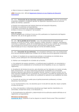 e. Estar al menos en categoría D del escalafón.
(RR) Consulte el Art. 309 del Reglamento General a la Ley Orgánica de Educación
Intercultural
Art. 123.1. Promoción de los docentes consejeros estudiantiles.- Para ser promovidos
a docentes consejeros, se deberán aprobar los siguientes requisitos previos al concurso
público de méritos y oposición:
a) Superar las evaluaciones del Instituto Nacional de Evaluación Educativa;
b) Aprobar los exámenes correspondientes;
c) Acreditar la formación de consejería estudiantil; y,
d) Estar al menos en la categoría F del escalafón.
Nota del Editor:
Artículo agregado por el Artículo 9 de la Ley S/N, publicada en el Suplemento del Registro
Oficial No. 572, de 25 de agosto de 2015.
Art. 124.- De la pérdida de la función.- Los y las profesionales de la educación que
ostentan la función de mentor, asesor educativo, auditor educativo, inspector, subinspector,
vicerrector o subdirector, gozan de la estabilidad que otorga la Ley y podrán ser sancionados
con la pérdida de la función previo sumario administrativo originado por causales
determinadas por la Ley e impulsado bajo las normas del debido proceso.
Art. 125.- Concesión de los estímulos.- Se concederán estímulos a las y los profesionales
de la carrera educativa pública que cumplan con al menos una de las siguientes condiciones:
a. Publicar el resultado de sus experiencias exitosas e innovadoras en el ámbito de su
función, previa calificación de la Autoridad Educativa Nacional;
b. Publicar una investigación en el ámbito de su función;
c. A la jubilación de manera voluntaria, y el estímulo para la jubilación, en concordancia y
cumplimiento con lo establecido en la Constitución de la República, la Ley y su respectivo
reglamento;
d. Acreditación del tiempo de servicio, para docentes que han laborado en el sector privado,
fiscal, fiscomisional, y en otras instituciones educativas acreditadas por la Autoridad
Educativa Nacional, para efectos del escalafón docente, siempre y cuando cumplan con los
otros requisitos establecidos en la presente ley, de acuerdo a una tabla de equiparación que
se regule para el efecto. Y para efecto de la jubilación se aplicará lo que establecen las leyes
correspondientes;
e. Comisión de servicios con sueldo para el perfeccionamiento profesional, en áreas
educativas, fuera del país;
f. A un reconocimiento a las y los docentes que al 13 de abril de cada año, hayan cumplido
25 años de servicio;
g. A las y los docentes e instituciones educativas que hagan aportes importantes a la
comunidad, al desarrollo social, o a la educación; y,
h. El procedimiento de calificación y determinación de los estímulos estarán definidos en el
reglamento correspondiente.
Ministerio de Educación:
Acuerdo No. 56-13, mediante el cual se dispone la creación Premio anual "Rita Lecumberri"
 