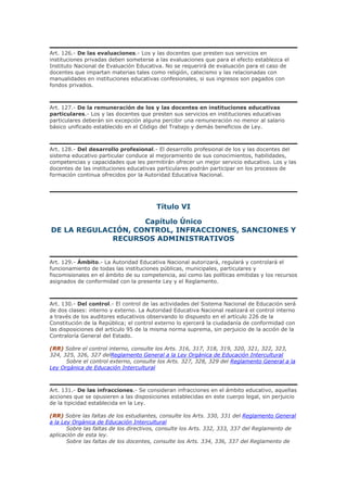 Art. 126.- De las evaluaciones.- Los y las docentes que presten sus servicios en
instituciones privadas deben someterse a las evaluaciones que para el efecto establezca el
Instituto Nacional de Evaluación Educativa. No se requerirá de evaluación para el caso de
docentes que impartan materias tales como religión, catecismo y las relacionadas con
manualidades en instituciones educativas confesionales, si sus ingresos son pagados con
fondos privados.
Art. 127.- De la remuneración de los y las docentes en instituciones educativas
particulares.- Los y las docentes que presten sus servicios en instituciones educativas
particulares deberán sin excepción alguna percibir una remuneración no menor al salario
básico unificado establecido en el Código del Trabajo y demás beneficios de Ley.
Art. 128.- Del desarrollo profesional.- El desarrollo profesional de los y las docentes del
sistema educativo particular conduce al mejoramiento de sus conocimientos, habilidades,
competencias y capacidades que les permitirán ofrecer un mejor servicio educativo. Los y las
docentes de las instituciones educativas particulares podrán participar en los procesos de
formación continua ofrecidos por la Autoridad Educativa Nacional.
Título VI
Capítulo Único
DE LA REGULACIÓN, CONTROL, INFRACCIONES, SANCIONES Y
RECURSOS ADMINISTRATIVOS
Art. 129.- Ámbito.- La Autoridad Educativa Nacional autorizará, regulará y controlará el
funcionamiento de todas las instituciones públicas, municipales, particulares y
fiscomisionales en el ámbito de su competencia, así como las políticas emitidas y los recursos
asignados de conformidad con la presente Ley y el Reglamento.
Art. 130.- Del control.- El control de las actividades del Sistema Nacional de Educación será
de dos clases: interno y externo. La Autoridad Educativa Nacional realizará el control interno
a través de los auditores educativos observando lo dispuesto en el artículo 226 de la
Constitución de la República; el control externo lo ejercerá la ciudadanía de conformidad con
las disposiciones del artículo 95 de la misma norma suprema, sin perjuicio de la acción de la
Contraloría General del Estado.
(RR) Sobre el control interno, consulte los Arts. 316, 317, 318, 319, 320, 321, 322, 323,
324, 325, 326, 327 delReglamento General a la Ley Orgánica de Educación Intercultural
Sobre el control externo, consulte los Arts. 327, 328, 329 del Reglamento General a la
Ley Orgánica de Educación Intercultural
Art. 131.- De las infracciones.- Se consideran infracciones en el ámbito educativo, aquellas
acciones que se opusieren a las disposiciones establecidas en este cuerpo legal, sin perjuicio
de la tipicidad establecida en la Ley.
(RR) Sobre las faltas de los estudiantes, consulte los Arts. 330, 331 del Reglamento General
a la Ley Orgánica de Educación Intercultural
Sobre las faltas de los directivos, consulte los Arts. 332, 333, 337 del Reglamento de
aplicación de esta ley.
Sobre las faltas de los docentes, consulte los Arts. 334, 336, 337 del Reglamento de
 