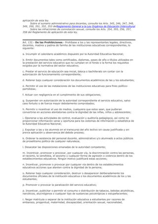 aplicación de esta ley.
Sobre el sumario administrativo para docentes, consulte los Arts. 345, 346, 347, 348,
349, 350, 351, 352, 353 delReglamento General a la Ley Orgánica de Educación Intercultural
Sobre las infracciones de connotación sexual, consulte los Arts. 354, 355, 356, 357,
358 del Reglamento de aplicación de esta ley.
Art. 132.- De las Prohibiciones.- Prohíbase a los y las representantes legales, directivos,
docentes, madres y padres de familia de las instituciones educativas correspondientes, lo
siguiente:
a. Incumplir el calendario académico dispuesto por la Autoridad Educativa Nacional;
b. Emitir documentos tales como certificados, diplomas, pases de año o títulos utilizados en
la prestación del servicio educativo que no cumplan en el fondo o la forma los requisitos
exigidos por la normativa del sector educativo;
c. Prestar el servicio de educación sea inicial, básica o bachillerato sin contar con la
autorización de funcionamiento correspondiente;
d. Retener bajo cualquier consideración los documentos académicos de las y los estudiantes;
e. Permitir el uso de las instalaciones de las instituciones educativas para fines político-
partidistas;
f. Actuar con negligencia en el cumplimiento de sus obligaciones;
g. Suspender sin autorización de la autoridad correspondiente el servicio educativo, salvo
caso fortuito o de fuerza mayor debidamente comprobados;
h. Permitir o incentivar el uso de medios, cualquiera que estos sean, que pudieran
convertirse en acciones atentatorias contra la dignidad de las niñas, niños y adolescentes;
i. Oponerse a las actividades de control, evaluación y auditoría pedagógica, así como no
proporcionar información veraz y oportuna para los sistemas de información y estadística de
la Autoridad Educativa Nacional;
j. Expulsar a las y los alumnos en el transcurso del año lectivo sin causa justificada y sin
previa aplicación y observancia del debido proceso;
k. Ordenar la asistencia del personal docente, administrativo y/o alumnado a actos públicos
de proselitismo político de cualquier naturaleza;
l. Desacatar las disposiciones emanadas de la autoridad competente;
m. Incentivar, promover o provocar, por cualquier vía, la discriminación contra las personas,
el racismo, la xenofobia, el sexismo y cualquier forma de agresión o violencia dentro de los
establecimientos educativos. Ningún motivo justificará estas acciones;
n. Incentivar, promover o provocar por cualquier vía dentro de los establecimientos
educativos acciones que atenten contra la dignidad de la persona;
o. Retener bajo cualquier consideración, destruir o desaparecer deliberadamente los
documentos oficiales de la institución educativa o los documentos académicos de los y las
estudiantes;
p. Promover o provocar la paralización del servicio educativo;
p. Incentivar, publicitar o permitir el consumo o distribución de tabacos, bebidas alcohólicas,
narcóticos, alucinógenos o cualquier tipo de sustancias psicotrópicas o estupefacientes;
r. Negar matrícula o separar de la institución educativa a estudiantes por razones de
embarazo, progenitud, maternidad, discapacidad, orientación sexual, nacionalidad,
 