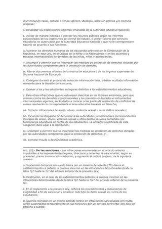 discriminación racial, cultural o étnica, género, ideología, adhesión política y/o creencia
religiosa;
s. Desacatar las disposiciones legítimas emanadas de la Autoridad Educativa Nacional;
t. Utilizar de manera indebida o distraer los recursos públicos según los informes
ejecutoriados de los organismos de control del Estado, o cobrar valores por servicios
educativos no autorizados por la Autoridad Educativa Nacional o que no le correspondiere
hacerlo de acuerdo a sus funciones;
u. Vulnerar los derechos humanos de los educandos previstos en la Constitución de la
República, en esta Ley, en el Código de la Niñez y la Adolescencia y en los acuerdos y
tratados internacionales de derechos de las niñas, niños y adolescentes;
v. Incumplir o permitir que se incumplan las medidas de protección de derechos dictadas por
las autoridades competentes para la protección de derecho;
w. Alterar documentos oficiales de la institución educativa o de los órganos superiores del
Sistema Nacional de Educación;
x. Consignar durante el proceso de selección información falsa, o haber ocultado información
relevante para la decisión del concurso;
y. Evaluar a los y las estudiantes en lugares distintos a los establecimientos educativos;
z. Para otras infracciones que no estuvieren descritas en los literales anteriores, pero que
atenten contra los derechos constitucionales y los previstos en tratados e instrumentos
internacionales vigentes, serán dados a conocer a las juntas de resolución de conflictos las
cuales resolverán lo correspondiente al área educativa basados en Derecho;
aa. Cometer infracciones de acoso, abuso, violencia sexual u otros delitos sexuales;
bb. Incumplir la obligación de denunciar a las autoridades jurisdiccionales correspondientes
los casos de acoso, abuso, violencia sexual u otros delitos sexuales cometidos por
funcionarios educativos en contra de los estudiantes. La omisión injustificada de esta
obligación dará lugar a la destitución;
cc. Incumplir o permitir que se incumplan las medidas de protección de derechos dictadas
por las autoridades competentes para la protección de derechos; y,
dd. Cometer fraude o deshonestidad académica.
Art. 133.- De las sanciones.- Las infracciones enumeradas en el artículo anterior
imputables a los representantes legales, directivos y docentes se sancionarán, según su
gravedad, previo sumario administrativo, y siguiendo el debido proceso, de la siguiente
manera:
a. Suspensión temporal sin sueldo hasta por un máximo de setenta (70) días si el
establecimiento es público, a quienes incurran en las infracciones determinadas desde la
letra ?g? hasta la ?o? del artículo anterior de la presente Ley;
b. Destitución, en el caso de los establecimientos públicos, a quienes incurran en las
infracciones determinadas desde la letra ?p? hasta la ?cc? del artículo anterior de la presente
ley.
c. En el reglamento a la presente Ley, definirá los procedimientos y mecanismos de
exigibilidad a fin de sancionar y erradicar todo tipo de delito sexual en contra de los
estudiantes;
d. Quienes reincidan en un mismo período lectivo en infracciones sancionadas con multa,
serán suspendidos temporalmente en sus funciones por un período de treinta (30) días sin
derecho a sueldo;
 