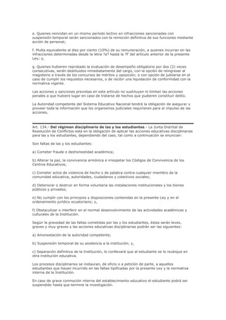 e. Quienes reincidan en un mismo período lectivo en infracciones sancionadas con
suspensión temporal serán sancionados con la remoción definitiva de sus funciones mediante
acción de personal;
f. Multa equivalente al diez por ciento (10%) de su remuneración, a quienes incurran en las
infracciones determinadas desde la letra ?a? hasta la ?f’ del artículo anterior de la presente
Ley; y,
g. Quienes hubieren reprobado la evaluación de desempeño obligatorio por dos (2) veces
consecutivas, serán destituidos inmediatamente del cargo, con la opción de reingresar al
magisterio a través de los concursos de méritos y oposición; o con opción de jubilarse en el
caso de cumplir los requisitos necesarios, o de recibir una liquidación de conformidad con la
normativa vigente.
Las acciones y sanciones previstas en este artículo no sustituyen ni limitan las acciones
penales a que hubiere lugar en caso de tratarse de hechos que pudieren constituir delito.
La Autoridad competente del Sistema Educativo Nacional tendrá la obligación de asegurar y
proveer toda la información que los organismos judiciales requirieren para el impulso de las
acciones.
Art. 134.- Del régimen disciplinario de las y los estudiantes.- La Junta Distrital de
Resolución de Conflictos está en la obligación de aplicar las acciones educativas disciplinarias
para las y los estudiantes, dependiendo del caso, tal como a continuación se enuncian:
Son faltas de las y los estudiantes:
a) Cometer fraude o deshonestidad académica;
b) Alterar la paz, la convivencia armónica e irrespetar los Códigos de Convivencia de los
Centros Educativos;
c) Cometer actos de violencia de hecho o de palabra contra cualquier miembro de la
comunidad educativa, autoridades, ciudadanos y colectivos sociales;
d) Deteriorar o destruir en forma voluntaria las instalaciones institucionales y los bienes
públicos y privados;
e) No cumplir con los principios y disposiciones contenidas en la presente Ley y en el
ordenamiento jurídico ecuatoriano; y,
f) Obstaculizar o interferir en el normal desenvolvimiento de las actividades académicas y
culturales de la Institución.
Según la gravedad de las faltas cometidas por las y los estudiantes, éstas serán leves,
graves y muy graves y las acciones educativas disciplinarias podrán ser las siguientes:
a) Amonestación de la autoridad competente;
b) Suspensión temporal de su asistencia a la institución; y,
c) Separación definitiva de la Institución, lo conllevará que al estudiante se lo reubique en
otra institución educativa.
Los procesos disciplinarios se instauran, de oficio o a petición de parte, a aquellos
estudiantes que hayan incurrido en las faltas tipificadas por la presente Ley y la normativa
interna de la Institución.
En caso de grave conmoción interna del establecimiento educativo el estudiante podrá ser
suspendido hasta que termine la investigación.
 