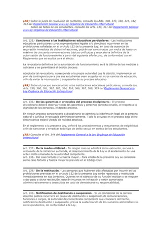 (RR) Sobre la junta de resolución de conflictos, consulte los Arts. 338, 339, 340, 341, 342,
343 del Reglamento General a la Ley Orgánica de Educación Intercultural
Sobre las faltas de los estudiantes, consulte los Arts. 330, 331 del Reglamento General
a la Ley Orgánica de Educación Intercultural
Art. 135.- Sanciones a las instituciones educativas particulares.- Las instituciones
educativas particulares cuyos representantes legales y/o directivos incurrieren en las
prohibiciones señaladas en el artículo 132 de la presente Ley, en caso de ausencia de
reparación inmediata de dichas infracciones, podrán ser sancionadas con multa de hasta un
máximo de cincuenta remuneraciones básicas unificadas y revocatoria definitiva de la
autorización de funcionamiento a partir del siguiente año lectivo, de conformidad con el
Reglamento que se expida para el efecto.
La revocatoria definitiva de la autorización de funcionamiento será la última de las medidas a
aplicarse y se garantizará el debido proceso.
Adoptada tal revocatoria, corresponde a la propia autoridad que la decidió, implementar un
plan de contingencia para que sus estudiantes sean acogidos en otros centros de educación,
a fin de evitar la interrupción o suspensión de su proceso educativo.
(RR) Sobre el proceso sancionatorio a las instituciones educativas particulares, consulte los
Arts. 359, 360, 361, 362, 363, 364, 365, 366, 367, 368, 369 del Reglamento General a la
Ley Orgánica de Educación Intercultural
Art. 136.- De las garantías y principios del proceso disciplinario.- El proceso
disciplinario deberá observar todas las garantías y derechos constitucionales, el respeto a la
dignidad de las personas, el debido proceso.
En ningún proceso sancionatorio o disciplinario se admitirá la indefensión legal de la persona
natural o jurídica investigada administrativamente. Todo lo actuado en el proceso bajo dicha
circunstancia estará viciado de nulidad absoluta.
En el reglamento a la presente Ley, definirá los procedimientos y mecanismos de exigibilidad
a fin de sancionar y erradicar todo tipo de delito sexual en contra de los estudiantes.
(RR) Consulte el Art. 344 del Reglamento General a la Ley Orgánica de Educación
Intercultural
Art. 137.- De la inadmisibilidad.- En ningún caso se admitirá como eximente, excusa o
atenuante de la infracción cometida, el desconocimiento de la Ley o el acatamiento de una
orden ilícita emanada de la autoridad competente.
Art. 138.- Del caso fortuito y la fuerza mayor.- Para efecto de la presente Ley se considera
como caso fortuito y fuerza mayor lo previsto en el Código Civil.
Art. 139.- De la restitución.- Las personas que hubieren sido afectadas por incurrir en las
prohibiciones previstas en el artículo 132 de la presente Ley serán reparadas y restituidas
inmediatamente en sus derechos. Quienes en el ejercicio de su función impidan o se nieguen
a dar paso a dicha restitución, estarán incursos en infracción y serán sumariados
administrativamente y destituidos en caso de demostrarse su responsabilidad.
Art. 140.- Notificación de destitución o suspensión.- Si un profesional de la carrera
docente pública incurriere en causal de destitución o suspensión de remuneraciones,
funciones o cargos, la autoridad desconcentrada competente que conociere del hecho,
notificará la destitución o suspensión, previa la sustanciación de los sumarios administrativos
correspondientes, de conformidad a la Ley.
 