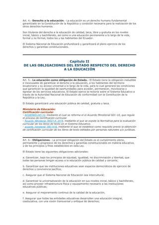 Art. 4.- Derecho a la educación.- La educación es un derecho humano fundamental
garantizado en la Constitución de la República y condición necesaria para la realización de los
otros derechos humanos.
Son titulares del derecho a la educación de calidad, laica, libre y gratuita en los niveles
inicial, básico y bachillerato, así como a una educación permanente a lo largo de la vida,
formal y no formal, todos los y las habitantes del Ecuador.
El Sistema Nacional de Educación profundizará y garantizará el pleno ejercicio de los
derechos y garantías constitucionales.
Capítulo II
DE LAS OBLIGACIONES DEL ESTADO RESPECTO DEL DERECHO
A LA EDUCACIÓN
Art. 5.- La educación como obligación de Estado.- El Estado tiene la obligación ineludible
e inexcusable de garantizar el derecho a la educación, a los habitantes del territorio
ecuatoriano y su acceso universal a lo largo de la vida, para lo cual generará las condiciones
que garanticen la igualdad de oportunidades para acceder, permanecer, movilizarse y
egresar de los servicios educativos. El Estado ejerce la rectoría sobre el Sistema Educativo a
través de la Autoridad Nacional de Educación de conformidad con la Constitución de la
República y la Ley.
El Estado garantizará una educación pública de calidad, gratuita y laica.
Ministerio de Educación:
Certificación curricular
- ACUERDO-241-12, mediante el cual se reforma el el Acuerdo Ministerial 601-10, que regula
el proceso de Certificación curricular
- Acuerdo_Ministerial_00021-A_2014, mediante el que se expide la Normativa para la evaluación
curricular de los libros de texto en el Sistema Educativo.
- acuerdo_ministerial_080-14-A, mediante el que se establece como requisito previo la obtención
de certificación curricular de los libros de texto editados por personas naturales y/o jurídicas.
Art. 6.- Obligaciones.- La principal obligación del Estado es el cumplimiento pleno,
permanente y progresivo de los derechos y garantías constitucionales en materia educativa,
y de los principios y fines establecidos en esta Ley.
El Estado tiene las siguientes obligaciones adicionales:
a. Garantizar, bajo los principios de equidad, igualdad, no discriminación y libertad, que
todas las personas tengan acceso a la educación pública de calidad y cercanía;
b. Garantizar que las instituciones educativas sean espacios democráticos de ejercicio de
derechos y convivencia pacífica;
c. Asegurar que el Sistema Nacional de Educación sea intercultural;
d. Garantizar la universalización de la educación en sus niveles inicial, básico y bachillerato,
así como proveer infraestructura física y equipamiento necesario a las instituciones
educativas públicas;
e. Asegurar el mejoramiento continuo de la calidad de la educación;
f. Asegurar que todas las entidades educativas desarrollen una educación integral,
coeducativa, con una visión transversal y enfoque de derechos;
 
