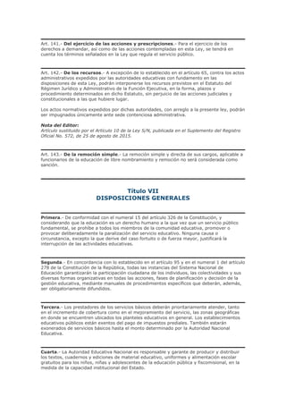 Art. 141.- Del ejercicio de las acciones y prescripciones.- Para el ejercicio de los
derechos a demandar, así como de las acciones contempladas en esta Ley, se tendrá en
cuenta los términos señalados en la Ley que regula el servicio público.
Art. 142.- De los recursos.- A excepción de lo establecido en el artículo 65, contra los actos
administrativos expedidos por las autoridades educativas con fundamento en las
disposiciones de esta Ley, podrán interponerse los recursos previstos en el Estatuto del
Régimen Jurídico y Administrativo de la Función Ejecutiva, en la forma, plazos y
procedimiento determinados en dicho Estatuto, sin perjuicio de las acciones judiciales y
constitucionales a las que hubiere lugar.
Los actos normativos expedidos por dichas autoridades, con arreglo a la presente ley, podrán
ser impugnados únicamente ante sede contenciosa administrativa.
Nota del Editor:
Artículo sustituido por el Artículo 10 de la Ley S/N, publicada en el Suplemento del Registro
Oficial No. 572, de 25 de agosto de 2015.
Art. 143.- De la remoción simple.- La remoción simple y directa de sus cargos, aplicable a
funcionarios de la educación de libre nombramiento y remoción no será considerada como
sanción.
Título VII
DISPOSICIONES GENERALES
Primera.- De conformidad con el numeral 15 del artículo 326 de la Constitución, y
considerando que la educación es un derecho humano a la que vez que un servicio público
fundamental, se prohíbe a todos los miembros de la comunidad educativa, promover o
provocar deliberadamente la paralización del servicio educativo. Ninguna causa o
circunstancia, excepto la que derive del caso fortuito o de fuerza mayor, justificará la
interrupción de las actividades educativas.
Segunda.- En concordancia con lo establecido en el artículo 95 y en el numeral 1 del artículo
278 de la Constitución de la República, todas las instancias del Sistema Nacional de
Educación garantizarán la participación ciudadana de los individuos, las colectividades y sus
diversas formas organizativas en todas las acciones, fases de planificación y decisión de la
gestión educativa, mediante manuales de procedimientos específicos que deberán, además,
ser obligatoriamente difundidos.
Tercera.- Los prestadores de los servicios básicos deberán prioritariamente atender, tanto
en el incremento de cobertura como en el mejoramiento del servicio, las zonas geográficas
en donde se encuentren ubicados los planteles educativos en general. Los establecimientos
educativos públicos están exentos del pago de impuestos prediales. También estarán
exonerados de servicios básicos hasta el monto determinado por la Autoridad Nacional
Educativa.
Cuarta.- La Autoridad Educativa Nacional es responsable y garante de producir y distribuir
los textos, cuadernos y ediciones de material educativo, uniformes y alimentación escolar
gratuitos para los niños, niñas y adolescentes de la educación pública y fiscomisional, en la
medida de la capacidad institucional del Estado.
 