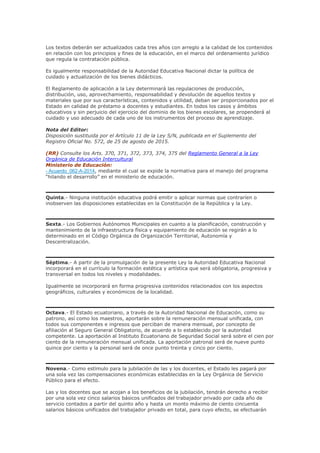 Los textos deberán ser actualizados cada tres años con arreglo a la calidad de los contenidos
en relación con los principios y fines de la educación, en el marco del ordenamiento jurídico
que regula la contratación pública.
Es igualmente responsabilidad de la Autoridad Educativa Nacional dictar la política de
cuidado y actualización de los bienes didácticos.
El Reglamento de aplicación a la Ley determinará las regulaciones de producción,
distribución, uso, aprovechamiento, responsabilidad y devolución de aquellos textos y
materiales que por sus características, contenidos y utilidad, deban ser proporcionados por el
Estado en calidad de préstamo a docentes y estudiantes. En todos los casos y ámbitos
educativos y sin perjuicio del ejercicio del dominio de los bienes escolares, se propenderá al
cuidado y uso adecuado de cada uno de los instrumentos del proceso de aprendizaje.
Nota del Editor:
Disposición sustituida por el Artículo 11 de la Ley S/N, publicada en el Suplemento del
Registro Oficial No. 572, de 25 de agosto de 2015.
(RR) Consulte los Arts. 370, 371, 372, 373, 374, 375 del Reglamento General a la Ley
Orgánica de Educación Intercultural
Ministerio de Educación:
- Acuerdo_062-A-2014, mediante el cual se expide la normativa para el manejo del programa
“hilando el desarrollo” en el ministerio de educación.
Quinta.- Ninguna institución educativa podrá emitir o aplicar normas que contraríen o
inobserven las disposiciones establecidas en la Constitución de la República y la Ley.
Sexta.- Los Gobiernos Autónomos Municipales en cuanto a la planificación, construcción y
mantenimiento de la infraestructura física y equipamiento de educación se regirán a lo
determinado en el Código Orgánica de Organización Territorial, Autonomía y
Descentralización.
Séptima.- A partir de la promulgación de la presente Ley la Autoridad Educativa Nacional
incorporará en el currículo la formación estética y artística que será obligatoria, progresiva y
transversal en todos los niveles y modalidades.
Igualmente se incorporará en forma progresiva contenidos relacionados con los aspectos
geográficos, culturales y económicos de la localidad.
Octava.- El Estado ecuatoriano, a través de la Autoridad Nacional de Educación, como su
patrono, así como los maestros, aportarán sobre la remuneración mensual unificada, con
todos sus componentes e ingresos que perciban de manera mensual, por concepto de
afiliación al Seguro General Obligatorio, de acuerdo a lo establecido por la autoridad
competente. La aportación al Instituto Ecuatoriano de Seguridad Social será sobre el cien por
ciento de la remuneración mensual unificada. La aportación patronal será de nueve punto
quince por ciento y la personal será de once punto treinta y cinco por ciento.
Novena.- Como estímulo para la jubilación de las y los docentes, el Estado les pagará por
una sola vez las compensaciones económicas establecidas en la Ley Orgánica de Servicio
Público para el efecto.
Las y los docentes que se acojan a los beneficios de la jubilación, tendrán derecho a recibir
por una sola vez cinco salarios básicos unificados del trabajador privado por cada año de
servicio contados a partir del quinto año y hasta un monto máximo de ciento cincuenta
salarios básicos unificados del trabajador privado en total, para cuyo efecto, se efectuarán
 