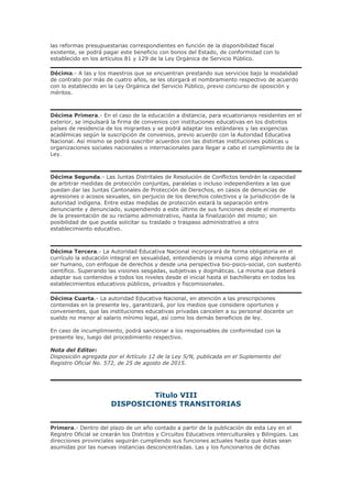 las reformas presupuestarias correspondientes en función de la disponibilidad fiscal
existente, se podrá pagar este beneficio con bonos del Estado, de conformidad con lo
establecido en los artículos 81 y 129 de la Ley Orgánica de Servicio Público.
Décima.- A las y los maestros que se encuentran prestando sus servicios bajo la modalidad
de contrato por más de cuatro años, se les otorgará el nombramiento respectivo de acuerdo
con lo establecido en la Ley Orgánica del Servicio Público, previo concurso de oposición y
méritos.
Décima Primera.- En el caso de la educación a distancia, para ecuatorianos residentes en el
exterior, se impulsará la firma de convenios con instituciones educativas en los distintos
países de residencia de los migrantes y se podrá adaptar los estándares y las exigencias
académicas según la suscripción de convenios, previo acuerdo con la Autoridad Educativa
Nacional. Así mismo se podrá suscribir acuerdos con las distintas instituciones públicas u
organizaciones sociales nacionales o internacionales para llegar a cabo el cumplimiento de la
Ley.
Décima Segunda.- Las Juntas Distritales de Resolución de Conflictos tendrán la capacidad
de arbitrar medidas de protección conjuntas, paralelas o incluso independientes a las que
puedan dar las Juntas Cantonales de Protección de Derechos, en casos de denuncias de
agresiones o acosos sexuales, sin perjuicio de los derechos colectivos y la jurisdicción de la
autoridad indígena. Entre estas medidas de protección estará la separación entre
denunciante y denunciado, suspendiendo a este último de sus funciones desde el momento
de la presentación de su reclamo administrativo, hasta la finalización del mismo; sin
posibilidad de que pueda solicitar su traslado o traspaso administrativo a otro
establecimiento educativo.
Décima Tercera.- La Autoridad Educativa Nacional incorporará de forma obligatoria en el
currículo la educación integral en sexualidad, entendiendo la misma como algo inherente al
ser humano, con enfoque de derechos y desde una perspectiva bio-psico-social, con sustento
científico. Superando las visiones sesgadas, subjetivas y dogmáticas. La misma que deberá
adaptar sus contenidos a todos los niveles desde el inicial hasta el bachillerato en todos los
establecimientos educativos públicos, privados y fiscomisionales.
Décima Cuarta.- La autoridad Educativa Nacional, en atención a las prescripciones
contenidas en la presente ley, garantizará, por los medios que considere oportunos y
convenientes, que las instituciones educativas privadas cancelen a su personal docente un
sueldo no menor al salario mínimo legal, así como los demás beneficios de ley.
En caso de incumplimiento, podrá sancionar a los responsables de conformidad con la
presente ley, luego del procedimiento respectivo.
Nota del Editor:
Disposición agregada por el Artículo 12 de la Ley S/N, publicada en el Suplemento del
Registro Oficial No. 572, de 25 de agosto de 2015.
Título VIII
DISPOSICIONES TRANSITORIAS
Primera.- Dentro del plazo de un año contado a partir de la publicación de esta Ley en el
Registro Oficial se crearán los Distritos y Circuitos Educativos interculturales y Bilingües. Las
direcciones provinciales seguirán cumpliendo sus funciones actuales hasta que éstas sean
asumidas por las nuevas instancias desconcentradas. Las y los funcionarios de dichas
 