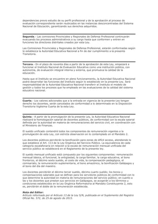 dependencias previo estudio de su perfil profesional y de la aprobación al proceso de
evaluación correspondiente serán reubicados en las instancias desconcentradas del Sistema
Nacional de Educación, garantizando sus derechos adquiridos.
Segunda.- Las comisiones Provinciales y Regionales de Defensa Profesional continuarán
evacuando los procesos administrativos a su cargo hasta que conformen y entren en
funciones los directores distritales creados por esta Ley.
Las Comisiones Provinciales y Regionales de Defensa Profesional, estarán conformadas según
lo establezca la Autoridad Educativa Nacional a fin de dar cumplimiento a la presente
Transitoria.
Tercera.- En el plazo de noventa días a partir de la aprobación de esta Ley, empezará a
funcionar el Instituto Nacional de Evaluación Educativa como una institución pública, con
autonomía, de evaluación integral interna y externa, que promueva la calidad de la
educación.
Hasta que el Instituto se encuentre en pleno funcionamiento, la Autoridad Educativa Nacional
podrá desarrollar las funciones del Instituto según lo establecido en la presente Ley. Será
responsabilidad de la Autoridad Educativa Nacional transferir al Instituto el modelo de
gestión y todos los procesos que ha empleado en las evaluaciones de la calidad del sistema
educativo nacional.
Cuarta.- Los valores adicionales que a la entrada en vigencia de la presente Ley tengan
derecho los docentes, serán cancelados de conformidad a lo determinado en la Disposición
Transitoria Vigésima Cuarta de la esta Ley.
Quinta.- A partir de la promulgación de la presente Ley, la Autoridad Educativa Nacional
realizará la homologación salarial de docentes públicos, de conformidad con la escala salarial
definida por la autoridad en materia de remuneraciones del servicio civil, en coordinación con
el Ministerio de Finanzas.
El sueldo unificado contendrá todos los componentes de remuneración vigentes a la
promulgación de esta Ley, con estricta observación en lo contemplado en el Mandato 2.
Los docentes públicos percibirán la bonificación para zonas de difícil acceso, atendiendo lo
que establece el Art. 113 de la Ley Orgánica del Servicio Público. La equivalencia de cada
categoría escalafonaria en relación a la escala de remuneración mensual unificada del
servicio público se establecerá en el Reglamento de la presente ley.
El sueldo mensual unificado está compuesto por los siguientes componentes: remuneración
mensual básica, el funcional, la antigüedad, la carga familiar, la carga educativa, el bono
fronterizo, el décimo sexto sueldo, el costo de vida, la compensación pedagógica, el
comisariato, la remuneración suplementaria, el bono amazónico, la bonificación Galápagos y
el bono del día del maestro.
Los docentes percibirán el décimo tercer sueldo, décimo cuarto sueldo; los bonos y
compensaciones salariales que se definan para los servidores públicos de conformidad con lo
que determine la autoridad en materia de remuneraciones del servicio público; en cuanto a
las y los docentes que prestan sus servicios en Galápagos, se acogerán a los términos y
condiciones establecidos en la Ley Orgánica Reformatoria al Mandato Constituyente 2, esto
es, percibirán el doble de la remuneración establecida.
Nota del Editor:
Artículo reformado por el Artículo 13 de la Ley S/N, publicada en el Suplemento del Registro
Oficial No. 572, de 25 de agosto de 2015.
 