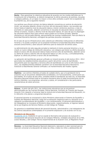 Sexta.- Para garantizar la cobertura educativa de acuerdo con los niveles definidos por la
Constitución de la República, se deberá reorganizar la oferta educativa de jardines, escuelas
y colegios públicos, en un lapso no mayor a cinco años contados a partir de la expedición de
la presente Ley, de la siguiente manera:
Los jardines que ofrecen primero de básica deberán convertirse en centros de educación
inicial. Las escuelas deberán ofrecer el primer año de educación básica. Las escuelas que
tienen hasta el séptimo nivel de educación básica y tienen veinticinco alumnos o más en
promedio en cada grado, deberán convertirse en escuelas de educación básica completa y
ofrecer el octavo, noveno y décimo nivel de educación básica. En caso de que no dispongan
de suficiente espacio físico para ofrecer estos grados en la misma jornada, deberán
ofrecerlos en una jornada distinta, aprovechando las mismas instalaciones. Para tal efecto la
Autoridad Educativa Nacional, entregará las partidas docentes necesarias.
En el caso de que la infraestructura este cubierta por diferentes instituciones en diferentes
horarios y no pueda cumplirse con la presente transitoria la Autoridad Educativa Nacional,
avocará conocimiento y dará solución definitiva para la resolución de dichos casos.
La administración de esta segunda jornada la realizará el mismo personal directivo y no se
creará un nuevo código de institución educativa. Los colegios que tienen su oferta educativa
desde el octavo año de educación básica hasta el tercero año de bachillerato, deberán cerrar
su oferta de octavo a décimo año de educación básica un año a la vez, y simultáneamente,
duplicar su oferta de primero a tercer año de bachillerato.
La aplicación del bachillerato general unificado se iniciará durante el año lectivo 2011- 2012
para todos los establecimientos educativos a partir del primer curso de bachillerato.
Únicamente para los segundos y terceros años de bachillerato en curso al año lectivo 2010 -
2011, los establecimientos deberán coordinar con la Autoridad Educativa Nacional la
transición al Bachillerato General Unificado o el mantenimiento del modelo vigente.
Séptima.- Los centros infantiles privados de cuidado diario, que a la aprobación de la
presente Ley se encuentren debidamente acreditados y en funcionamiento, continuarán sus
actividades. En el plazo de dos años, contados desde la aprobación de esta Ley, la Autoridad
Educativa Nacional dictará toda la normativa necesaria para el cabal funcionamiento de los
centros infantiles, sus programas, servicios y costos, en consideración a las particulares
características de estos servicios.
Octava.- A partir del año 2011, las instituciones educativas que se encuentren
administradas por las Fuerzas Armadas, Policía Nacional, Comisión de Transito del Guayas,
Aviación Civil, pasarán a funcionar bajo la rectoría de la Autoridad Nacional de Educación, en
lo referente a los planes y programas educativos.
El personal docente se incorporará a dicho Ministerio observando el Sistema de Escalafón y
Sueldos del Magisterio Nacional, luego de la evaluación respectiva para su ubicación en la
categoría correspondiente del escalafón, y con nombramiento. El personal administrativo y
de trabajadores se incorpora al Ministerio observando, respectivamente, el régimen laboral
de la Ley Orgánica de Servicio Público y el del Código de Trabajo.
Se garantiza la estabilidad laboral del personal docente, administrativo y de trabajadores de
los centros educativos contemplados en la presente disposición y de acuerdo con la Ley.
Ministerio de Educación:
Acuerdo No. 23-13, mediante el cual se expide la Normativa del proceso de evaluación e
incorporación del personal docente de los Colegios Militares, Unidades educativas de la FAE,
Liceos Navales, y del Colegio Técnico Experimental de la Aviación Civil, al Magisterio Fiscal
Novena.- La Autoridad Educativa Nacional elaborará y ejecutará un plan nacional para la
inserción universal a la educación de todas las niñas y todos los niños y adolescentes del
 