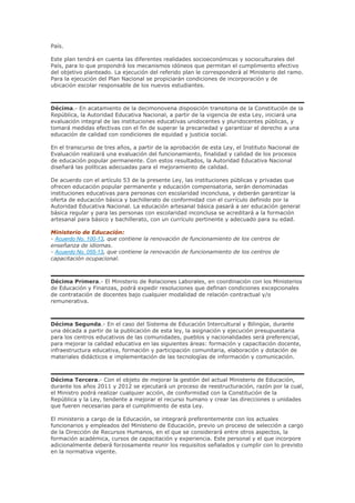 País.
Este plan tendrá en cuenta las diferentes realidades socioeconómicas y socioculturales del
País, para lo que propondrá los mecanismos idóneos que permitan el cumplimiento efectivo
del objetivo planteado. La ejecución del referido plan le corresponderá al Ministerio del ramo.
Para la ejecución del Plan Nacional se propiciarán condiciones de incorporación y de
ubicación escolar responsable de los nuevos estudiantes.
Décima.- En acatamiento de la decimonovena disposición transitoria de la Constitución de la
República, la Autoridad Educativa Nacional, a partir de la vigencia de esta Ley, iniciará una
evaluación integral de las instituciones educativas unidocentes y pluridocentes públicas, y
tomará medidas efectivas con el fin de superar la precariedad y garantizar el derecho a una
educación de calidad con condiciones de equidad y justicia social.
En el transcurso de tres años, a partir de la aprobación de esta Ley, el Instituto Nacional de
Evaluación realizará una evaluación del funcionamiento, finalidad y calidad de los procesos
de educación popular permanente. Con estos resultados, la Autoridad Educativa Nacional
diseñará las políticas adecuadas para el mejoramiento de calidad.
De acuerdo con el artículo 53 de la presente Ley, las instituciones públicas y privadas que
ofrecen educación popular permanente y educación compensatoria, serán denominadas
instituciones educativas para personas con escolaridad inconclusa, y deberán garantizar la
oferta de educación básica y bachillerato de conformidad con el currículo definido por la
Autoridad Educativa Nacional. La educación artesanal básica pasará a ser educación general
básica regular y para las personas con escolaridad inconclusa se acreditará a la formación
artesanal para básico y bachillerato, con un currículo pertinente y adecuado para su edad.
Ministerio de Educación:
- Acuerdo No. 100-13, que contiene la renovación de funcionamiento de los centros de
enseñanza de idiomas.
- Acuerdo No. 055-13, que contiene la renovación de funcionamiento de los centros de
capacitación ocupacional.
Décima Primera.- El Ministerio de Relaciones Laborales, en coordinación con los Ministerios
de Educación y Finanzas, podrá expedir resoluciones que definan condiciones excepcionales
de contratación de docentes bajo cualquier modalidad de relación contractual y/o
remunerativa.
Décima Segunda.- En el caso del Sistema de Educación Intercultural y Bilingüe, durante
una década a partir de la publicación de esta ley, la asignación y ejecución presupuestaria
para los centros educativos de las comunidades, pueblos y nacionalidades será preferencial,
para mejorar la calidad educativa en las siguientes áreas: formación y capacitación docente,
infraestructura educativa, formación y participación comunitaria, elaboración y dotación de
materiales didácticos e implementación de las tecnologías de información y comunicación.
Décima Tercera.- Con el objeto de mejorar la gestión del actual Ministerio de Educación,
durante los años 2011 y 2012 se ejecutará un proceso de reestructuración, razón por la cual,
el Ministro podrá realizar cualquier acción, de conformidad con la Constitución de la
República y la Ley, tendente a mejorar el recurso humano y crear las direcciones o unidades
que fueren necesarias para el cumplimiento de esta Ley.
El ministerio a cargo de la Educación, se integrará preferentemente con los actuales
funcionarios y empleados del Ministerio de Educación, previo un proceso de selección a cargo
de la Dirección de Recursos Humanos, en el que se considerará entre otros aspectos, la
formación académica, cursos de capacitación y experiencia. Este personal y el que incorpore
adicionalmente deberá forzosamente reunir los requisitos señalados y cumplir con lo previsto
en la normativa vigente.
 