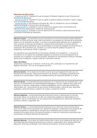 Ministerio de Educación:
- Acuerdo No. 020-12, mediante el cual se expide el Estatuto Orgánico de por Procesos del
Ministerio de Educación.
- Acuerdo No.443-12, mediante el cual se expide la política pública orientada a reducir riesgos
de la comunidad educativa.
- Acuerdo No.460-12, que reforma el Acuerdo No. 036-12 mediante el cual se le delegan
algunas facultades al Viceministro de Educación.
- Acuerdo No.467-12, mediante el cual se conforma el equipo interno del Ministerio de
Educación para implementar modelo de restructuración.
- Acuerdo No.481-12, mediante el cual se determinan los nombres y denominaciones de las
Direcciones Distritales de Educación.
Décima Cuarta.- Los bachilleres que se encuentren en la carrera docente pública deberán
obtener un título de tercer nivel o del nivel técnico o tecnológico en ciencias de la educación
hasta el 31 de diciembre de 2020, y con ello su nombramiento definitivo en la categoría G,
caso contrario se dará por terminado su nombramiento provisional; al mismo plazo se
someterán aquellos bachilleres que encontrándose en la base de elegibles al momento de la
publicación de la presente Ley, accedan a la carrera docente pública tras ganar los
respectivos concursos de mérito y oposición.
Los bachilleres que actualmente se encuentren ubicados en la categoría J, y los que se
encuentren en el registro de candidatos elegibles al momento de la promulgación de la
presente Ley e ingresen a la carrera docente, percibirán la remuneración mensual unificada
fijada para la categoría J vigente antes de la presente reforma.
Nota del Editor:
Disposición sustituida por el Artículo 14 de la Ley S/N, publicada en el Suplemento del
Registro Oficial No. 572, de 25 de agosto de 2015.
Décima Quinta.- En el plazo de tres años a partir de la promulgación de esta Ley, los
Ministerios de Educación, Telecomunicaciones y de Ciencia y Tecnología, garantizarán la
cobertura en conectividad a todos los establecimientos de educación pública en el país.
Décima Sexta.- La Autoridad Educativa Nacional, en el ejercicio de sus competencias y con
base en los fundamentos de responsabilidad pedagógica, incluirá y definirá para cada nivel
educativo, el alcance, tratamiento y enfoque pedagógicos de los contenidos académicos
relacionados con: conocimiento de las normas constitucionales, cultura de paz, seguridad
ciudadana, salud preventiva y gestión de riesgos y protección animal.
Décima Séptima.- La Autoridad Educativa Nacional incluirá y definirá para el nivel de
educación básica, en el plazo de un año, los contenidos académicos relacionados con la
educación vial en coordinación con las instituciones competentes en materia de transporte
terrestre, tránsito y seguridad vial.
Décima Octava.- La Autoridad Educativa Nacional en un plazo de ciento ochenta días a
partir de la vigencia de la presente Ley, dictará las políticas y resoluciones que aseguren de
manera progresiva y planificada la inclusión de la enseñanza de al menos un idioma
ancestral como parte de los currículos de estudio en todas las instituciones educativas que
comprenden el Sistema Nacional de Educación.
Décima Novena.- En el plazo de ciento ochenta días a partir de la vigencia de ésta Ley, la
Autoridad Educativa Nacional gestionará la creación y organización de la Subsecretaría de
Educación Intercultural Bilingüe y del Instituto de Idiomas y Ciencias Ancestrales.
 