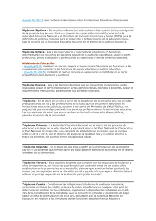 Acuerdo No.126-13, que contiene la Normativa sobre Instituciones Educativas Binacionales
Vigésima Séptima.- En un plazo máximo de ciento ochenta días a partir de la promulgación
de la presente Ley se suscribirá un convenio de cooperación interinstitucional entre la
Autoridad Educativa Nacional y el Ministerio de Inclusión Económica y Social (MIES) para la
definición de políticas comunes para el desarrollo y fortalecimiento de la educación inicial,
bajo la rectoría de la Autoridad Educativa Nacional en el ámbito de la política educativa.
Vigésima Octava.- Las y los supervisores y supervisoras educativos en funciones,
desempeñarán las funciones de asesores educativos o auditores educativos, según el perfil
profesional, previa evaluación y garantizando su estabilidad y demás derechos laborales.
Ministerio de Educación:
- Acuerdo-438-12, mediante el cual se convoca a Supervisores Educativos en funciones, a las
evaluaciones para acceder a las funciones de asesor educativo o auditor educativo.
- Acuerdo No. 494-12, mediante el cual se convoca a supervisores a inscribirse en el curso
propedéutico para asesores y auditores
Vigésima Novena.- Los y las técnicos docentes que se encuentren en funciones, serán
reubicados según el perfil profesional en áreas administrativas, técnicas o docentes, según el
requerimiento institucional; garantizando sus derechos laborales.
Trigésima.- En el plazo de un año a partir de la expedición de la presente Ley, las partidas
presupuestarias de los y las profesionales de la salud que se encuentren laborando en
instituciones educativas públicas, pasarán a ser parte del Ministerio de Salud Pública, sin
perjuicio de que continúen prestando sus servicios profesionales en la comunidad educativa.
Las instalaciones de salud que se encuentren en las instituciones educativas públicas,
pasarán al servicio de la comunidad.
Trigésima Primera.- La Autoridad Educativa Nacional, en el marco de los procesos de
educación a lo largo de la vida, diseñará y ejecutará dentro del Plan Nacional de Educación y
el Plan Nacional de Desarrollo, una campaña de alfabetización en braille, que se cumpla
entre el 2011 y 2015, con el objetivo de asegurar la igualdad real y el acceso efectivo a
todos los derechos, de quienes tienen discapacidad visual.
Trigésima Segunda.- En el plazo de dos años a partir de la promulgación de la presente
Ley los y las docentes que forman parte del SEIB deberán demostrar suficiencia en el idioma
ancestral de su comunidad.
Trigésimo Tercera.- Para aquellos docentes que cumplen con los requisitos de titulación y
años de experiencia, por única vez podrán optar por ascender antes de los cuatro años
establecidos en la presente ley en el escalafón, siempre que acrediten haber aprobado los
cursos que corresponden entre la ubicación actual y aquella a la que aspira. Además deberá
obtener el puntaje requerido en la evaluación para poder ascender.
Trigésima Cuarta.- Condónense las obligaciones tributarias de cualquier naturaleza,
contenidas en títulos de crédito, órdenes de cobro, liquidaciones o cualquier otro acto de
determinación emitido por las entidades, organismos o dependencias señaladas en el Art.
225 de la Constitución de la República, que se encuentren vencidas y pendientes de pago
hasta la fecha de promulgación de esta Ley, adeudados por la Autoridad Nacional de
Educación en relación a los inmuebles donde funcionen establecimientos fiscales o
 