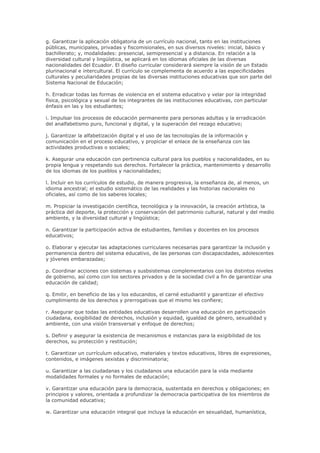g. Garantizar la aplicación obligatoria de un currículo nacional, tanto en las instituciones
públicas, municipales, privadas y fiscomisionales, en sus diversos niveles: inicial, básico y
bachillerato; y, modalidades: presencial, semipresencial y a distancia. En relación a la
diversidad cultural y lingüística, se aplicará en los idiomas oficiales de las diversas
nacionalidades del Ecuador. El diseño curricular considerará siempre la visión de un Estado
plurinacional e intercultural. El currículo se complementa de acuerdo a las especificidades
culturales y peculiaridades propias de las diversas instituciones educativas que son parte del
Sistema Nacional de Educación;
h. Erradicar todas las formas de violencia en el sistema educativo y velar por la integridad
física, psicológica y sexual de los integrantes de las instituciones educativas, con particular
énfasis en las y los estudiantes;
i. Impulsar los procesos de educación permanente para personas adultas y la erradicación
del analfabetismo puro, funcional y digital, y la superación del rezago educativo;
j. Garantizar la alfabetización digital y el uso de las tecnologías de la información y
comunicación en el proceso educativo, y propiciar el enlace de la enseñanza con las
actividades productivas o sociales;
k. Asegurar una educación con pertinencia cultural para los pueblos y nacionalidades, en su
propia lengua y respetando sus derechos. Fortalecer la práctica, mantenimiento y desarrollo
de los idiomas de los pueblos y nacionalidades;
l. Incluir en los currículos de estudio, de manera progresiva, la enseñanza de, al menos, un
idioma ancestral; el estudio sistemático de las realidades y las historias nacionales no
oficiales, así como de los saberes locales;
m. Propiciar la investigación científica, tecnológica y la innovación, la creación artística, la
práctica del deporte, la protección y conservación del patrimonio cultural, natural y del medio
ambiente, y la diversidad cultural y lingüística;
n. Garantizar la participación activa de estudiantes, familias y docentes en los procesos
educativos;
o. Elaborar y ejecutar las adaptaciones curriculares necesarias para garantizar la inclusión y
permanencia dentro del sistema educativo, de las personas con discapacidades, adolescentes
y jóvenes embarazadas;
p. Coordinar acciones con sistemas y susbsistemas complementarios con los distintos niveles
de gobierno, así como con los sectores privados y de la sociedad civil a fin de garantizar una
educación de calidad;
q. Emitir, en beneficio de las y los educandos, el carné estudiantil y garantizar el efectivo
cumplimiento de los derechos y prerrogativas que el mismo les confiere;
r. Asegurar que todas las entidades educativas desarrollen una educación en participación
ciudadana, exigibilidad de derechos, inclusión y equidad, igualdad de género, sexualidad y
ambiente, con una visión transversal y enfoque de derechos;
s. Definir y asegurar la existencia de mecanismos e instancias para la exigibilidad de los
derechos, su protección y restitución;
t. Garantizar un currículum educativo, materiales y textos educativos, libres de expresiones,
contenidos, e imágenes sexistas y discriminatoria;
u. Garantizar a las ciudadanas y los ciudadanos una educación para la vida mediante
modalidades formales y no formales de educación;
v. Garantizar una educación para la democracia, sustentada en derechos y obligaciones; en
principios y valores, orientada a profundizar la democracia participativa de los miembros de
la comunidad educativa;
w. Garantizar una educación integral que incluya la educación en sexualidad, humanística,
 