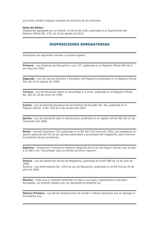 que dicho cambio implique traslado de domicilio de los docentes.
Nota del Editor:
Disposición agregada por el Artículo 16 de la Ley S/N, publicada en el Suplemento del
Registro Oficial No. 572, de 25 de agosto de 2015.
DISPOSICIONES DEROGATORIAS
Deróguese las siguientes normas y cuerpos legales:
Primera.- Ley Orgánica de Educación o Ley 127, publicada en el Registro Oficial 484 del 3
de mayo de 1983.
Segunda.- Ley de Carrera Docente y Escalafón del Magisterio publicada en el Registro Oficial
501 del 16 de agosto de 1990.
Tercera.- Ley de Educación sobre la sexualidad y el amor, publicada en el Registro Oficial
No. 863 de 16 de enero de 1996.
Cuarta.- Ley de libertad educativa de las familias del Ecuador No. 69, publicada en el
Registro Oficial -S No. 540 de 4 de octubre de 1994
Quinta.- Ley de educación para la democracia, publicada en el registro oficial 402 del 22 de
noviembre del 2006.
Sexta.- Decreto Supremo 719, publicado en el RO del 5 de mayo de 1964, que estableció un
aporte adicional del 5% de los aportes patronales y personales del magisterio, para financiar
la jubilación de los profesores.
Séptima.- Disposición Transitoria Vigésimo Segunda de la Ley del Seguro Social, que faculta
a la UNE a ser "escuchada" para el cambio de dicho régimen.
Octava.- Ley de Desarrollo Social del Magisterio, publicada en el RO 988 de 15 de julio de
1996.
Novena.- Ley Reformatoria No. 150 a la Ley de Educación, publicada en el RO 918 de 20 de
abril de 1992.
Décima.- Todo acto y contrato celebrado en base a las leyes, reglamentos o decretos
derogados, no tendrán validez una vez aprobada la presente ley.
Décima Primera.- Las demás disposiciones de similar o inferior jerarquía que se opongan a
la presente Ley.
 