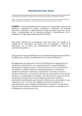DISPOSICIÓN FINAL ÚNICA
La presente Ley entrará en vigencia a partir de su publicación en el Registro Oficial.
Dado y suscrito en la sede de la Asamblea Nacional, ubicada en el Distrito Metropolitano de
Quito, provincia de Pichincha, a los once días del mes de enero de dos mil once.
CUARTA.- La Autoridad Educativa Nacional es responsable y garante de
producir y distribuir los textos, cuadernos y ediciones de material
educativo, uniformes y alimentación escolar gratuitos para los niños,
niñas y adolescentes de la educación pública y fiscomisional, en la
medida de la capacidad institucional del Estado.
Los textos deberán ser actualizados cada tres años con arreglo a la
calidad de los contenidos en relación con los principios y fines de la
educación, en el marco del ordenamiento jurídico que regula la
contratación pública.
Es igualmente responsabilidad de la Autoridad Educativa Nacional dictar
la política de cuidado y actualización de los bienes didácticos.
El Reglamento de aplicación a la Ley determinará las regulaciones de
producción, distribución, uso, aprovechamiento, responsabilidad y
devolución de aquellos textos y materiales que por sus características,
contenidos y utilidad, deban ser proporcionados por el Estado en
calidad de préstamo a docentes y estudiantes. En todos los casos y
ámbitos educativos y sin perjuicio del ejercicio del dominio de los bienes
escolares, se propenderá al cuidado y uso adecuado de cada uno de los
instrumentos del proceso de aprendizaje.Los docentes públicos
percibirán la bonificación para zonas de difícil acceso, atendiendo lo que
establece el Art. 113 de la Ley Orgánica del Servicio Público. La
equivalencia de cada categoría escalafonaria en relación a la escala de
remuneración mensual unificada del servicio público se establecerá en
el Reglamento de la presente ley.
 