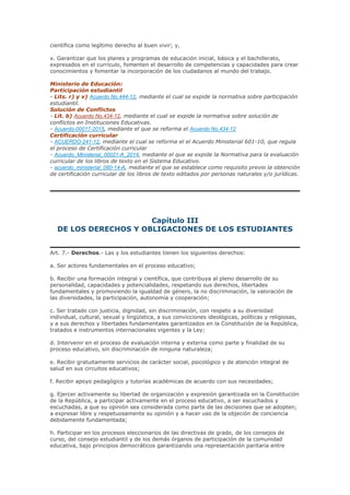 científica como legítimo derecho al buen vivir; y,
x. Garantizar que los planes y programas de educación inicial, básica y el bachillerato,
expresados en el currículo, fomenten el desarrollo de competencias y capacidades para crear
conocimientos y fomentar la incorporación de los ciudadanos al mundo del trabajo.
Ministerio de Educación:
Participación estudiantil
- Lits. r) y v) Acuerdo No.444-12, mediante el cual se expide la normativa sobre participación
estudiantil.
Solución de Conflictos
- Lit. b) Acuerdo No.434-12, mediante el cual se expide la normativa sobre solución de
conflictos en Instituciones Educativas.
- Acuerdo-00017-2015, mediante el que se reforma el Acuerdo No.434-12
Certificación curricular
- ACUERDO-241-12, mediante el cual se reforma el el Acuerdo Ministerial 601-10, que regula
el proceso de Certificación curricular
- Acuerdo_Ministerial_00021-A_2014, mediante el que se expide la Normativa para la evaluación
curricular de los libros de texto en el Sistema Educativo.
- acuerdo_ministerial_080-14-A, mediante el que se establece como requisito previo la obtención
de certificación curricular de los libros de texto editados por personas naturales y/o jurídicas.
Capítulo III
DE LOS DERECHOS Y OBLIGACIONES DE LOS ESTUDIANTES
Art. 7.- Derechos.- Las y los estudiantes tienen los siguientes derechos:
a. Ser actores fundamentales en el proceso educativo;
b. Recibir una formación integral y científica, que contribuya al pleno desarrollo de su
personalidad, capacidades y potencialidades, respetando sus derechos, libertades
fundamentales y promoviendo la igualdad de género, la no discriminación, la valoración de
las diversidades, la participación, autonomía y cooperación;
c. Ser tratado con justicia, dignidad, sin discriminación, con respeto a su diversidad
individual, cultural, sexual y lingüística, a sus convicciones ideológicas, políticas y religiosas,
y a sus derechos y libertades fundamentales garantizados en la Constitución de la República,
tratados e instrumentos internacionales vigentes y la Ley;
d. Intervenir en el proceso de evaluación interna y externa como parte y finalidad de su
proceso educativo, sin discriminación de ninguna naturaleza;
e. Recibir gratuitamente servicios de carácter social, psicológico y de atención integral de
salud en sus circuitos educativos;
f. Recibir apoyo pedagógico y tutorías académicas de acuerdo con sus necesidades;
g. Ejercer activamente su libertad de organización y expresión garantizada en la Constitución
de la República, a participar activamente en el proceso educativo, a ser escuchados y
escuchadas, a que su opinión sea considerada como parte de las decisiones que se adopten;
a expresar libre y respetuosamente su opinión y a hacer uso de la objeción de conciencia
debidamente fundamentada;
h. Participar en los procesos eleccionarios de las directivas de grado, de los consejos de
curso, del consejo estudiantil y de los demás órganos de participación de la comunidad
educativa, bajo principios democráticos garantizando una representación paritaria entre
 
