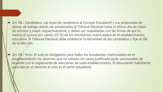  Art. 68.- Candidatos. Las listas de candidatos al Consejo Estudiantil y sus propuestas de
planes de trabajo deben ser presentadas al Tribunal Electoral hasta el último día de clases
de octubre y mayo, respectivamente, y deben ser respaldadas con las firmas de por lo
menos el quince por ciento (15 %) de los estudiantes matriculados en el establecimiento
educativo. El Tribunal Electoral debe establecer la idoneidad de los candidatos y fijar el día
de la elección.
 Art. 69.- Voto. El voto es obligatorio para todos los estudiantes matriculados en el
establecimiento; los alumnos que no votaren sin causa justificada serán sancionados de
acuerdo con el reglamento de elecciones de cada establecimiento. El documento habilitante
para ejercer el derecho al voto es el carné estudiantil.
 