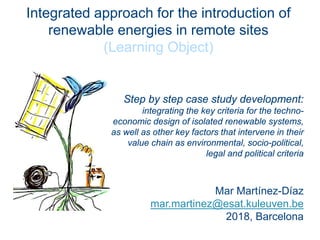 Integrated approach for the introduction of
renewable energies in remote sites
(Learning Object)
Step by step case study development:
integrating the key criteria for the techno-
economic design of isolated renewable systems,
as well as other key factors that intervene in their
value chain as environmental, socio-political,
legal and political criteria
Mar Martínez-Díaz
mar.martinez@esat.kuleuven.be
2018, Barcelona
 