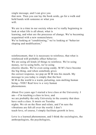 single message, and I can give you
that now. Then you can lay the book aside, go for a walk and
hold hands with someone or what you
will.
We are in a time in our society when we’re really beginning to
look at what life is all about, what is
learning, and what are the processes of change. We’re becoming
acquainted with a new nomenclature.
We’re looking at “conditioning,” we’re looking at “behavior
shaping and modification,”
reinforcement, that it is necessary to reinforce, that what is
reinforced will probably effect behavior.
We are using all kinds of things to reinforce. We’re using
money, we’re using bells, we’re using
electric shocks. We’re even using candy. M M’s have become
the big thing, and when somebody gives
the correct response, we pop an M M into his mouth. My
message to you today is simply that the best
M M in the world is a warm, pulsating, non-melting human
being—YOU! Real love is a very human
phenomenon.
About five years ago I started a love class at the University. I
am—-I’m teaching a class in love, and
we are probably the only University in the country that does
have such a class. It meets on Tuesday
nights. We sit on the floor and relate, and I’m sure the
vibrations are felt all over the world. I don’t
teach love, of course, I simply facilitate growth in love.
Love is a learned phenomenon, and I think the sociologists, the
anthropologists, the psychologists,
 