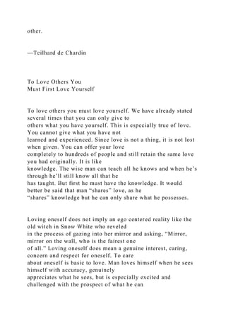 other.
—Teilhard de Chardin
To Love Others You
Must First Love Yourself
To love others you must love yourself. We have already stated
several times that you can only give to
others what you have yourself. This is especially true of love.
You cannot give what you have not
learned and experienced. Since love is not a thing, it is not lost
when given. You can offer your love
completely to hundreds of people and still retain the same love
you had originally. It is like
knowledge. The wise man can teach all he knows and when he’s
through he’ll still know all that he
has taught. But first he must have the knowledge. It would
better be said that man “shares” love, as he
“shares” knowledge but he can only share what he possesses.
Loving oneself does not imply an ego centered reality like the
old witch in Snow White who reveled
in the process of gazing into her mirror and asking, “Mirror,
mirror on the wall, who is the fairest one
of all.” Loving oneself does mean a genuine interest, caring,
concern and respect for oneself. To care
about oneself is basic to love. Man loves himself when he sees
himself with accuracy, genuinely
appreciates what he sees, but is especially excited and
challenged with the prospect of what he can
 