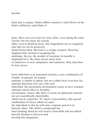 become.
Each man is unique. Nature abhors sameness. Each flower in the
field is different, each blade of
grass. Have you ever seen two roses alike, even among the same
variety? No two faces are exactly
alike, even in identical twins. Our fingerprints are so singularly
ours that we can be positively
identified by them. But man is a strange creature. Diversity
frightens him. Instead of accepting the
challenge, the joy, the wonder of variation, he usually is
frightened of it. He either moves away from
or endeavors to twist uniqueness into sameness. Only then does
he feel secure.
Each child born is an unmarked creation, a new combination of
wonder. In general, his human
anatomy is similar to others, but on a subtle level even how his
anatomy functions will vary with each
individual. His personality development seems to have common
elements which affect it; heredity,
environment, chance. But there is surely an additional element,
not yet scientifically identifiable,
which can be called the “X” factor of personality, that special
combination of forces which act upon
the individual so that he will react, respond, perceive as
himself, alone. The child is exceptional but
most learning which he will receive from birth will not afford
him the freedom to discover and
develop this uniqueness.
 