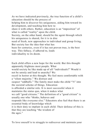 As we have indicated previously, the true function of a child’s
education should be the process of
helping him to discover his uniqueness, aiding him toward its
development, and teaching him how to
share it with others. Rather, education is an “imposition” of
what is called “reality” upon the child.
Society, on the other hand, should be the agent through which
his uniqueness is shared, for it is in dire
need of fresh, new approaches to individual and group living.
But society has the idea that what has
been for centuries, even if it has not proven true, is the best
way. This fallacy, if adhered to, leads
individuality to its doom.
Each child offers a new hope for the world. But this thought
apparently frightens most people. What
would society be like made up of all “individuals?” Would it
not be unruly and lead to anarchy? We
recoil in horror at this thought. We feel more comfortable with
a “silent majority.” We distrust and
suspect “oddballs.” The family must make the child “?t” into
the societal scheme of things. Education
is afforded a similar role. It is most successful when it
maintains the status quo, when it makes what
we call “good citizens.” The definition of a “good citizen” is
usually one who “thinks, behaves and
responds like everyone else.” Educators also feel that there is an
essential body of knowledge which
it is their duty to implant in each child. Their defense of this is
that they are teaching “the wisdom of
the ages.”
To love oneself is to struggle to rediscover and maintain your
 