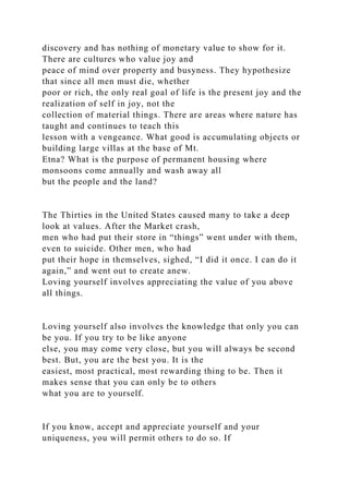 discovery and has nothing of monetary value to show for it.
There are cultures who value joy and
peace of mind over property and busyness. They hypothesize
that since all men must die, whether
poor or rich, the only real goal of life is the present joy and the
realization of self in joy, not the
collection of material things. There are areas where nature has
taught and continues to teach this
lesson with a vengeance. What good is accumulating objects or
building large villas at the base of Mt.
Etna? What is the purpose of permanent housing where
monsoons come annually and wash away all
but the people and the land?
The Thirties in the United States caused many to take a deep
look at values. After the Market crash,
men who had put their store in “things” went under with them,
even to suicide. Other men, who had
put their hope in themselves, sighed, “I did it once. I can do it
again,” and went out to create anew.
Loving yourself involves appreciating the value of you above
all things.
Loving yourself also involves the knowledge that only you can
be you. If you try to be like anyone
else, you may come very close, but you will always be second
best. But, you are the best you. It is the
easiest, most practical, most rewarding thing to be. Then it
makes sense that you can only be to others
what you are to yourself.
If you know, accept and appreciate yourself and your
uniqueness, you will permit others to do so. If
 