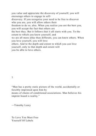 you value and appreciate the discovery of yourself, you will
encourage others to engage in self-
discovery. If you recognize your need to be free to discover
who you are, you will allow others their
freedom to do so, also. When you realize you are the best you,
you will accept the fact that others are
the best they. But it follows that it all starts with you. To the
extent to which you know yourself, and
we are all more alike than different, you can know others. When
you love yourself, you will love
others. And to the depth and extent to which you can love
yourself, only to that depth and extent will
you be able to love others.
7
“Man has a pretty static picture of the world, accidentally or
forcibly imprinted upon him by
means of chains of conditioned associations. Man believes his
imprint board is reality.”
—Timothy Leary
To Love You Must Free
Yourself Of Labels
 