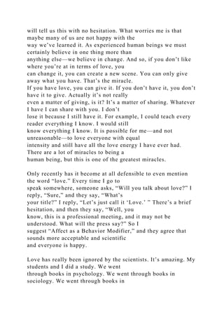 will tell us this with no hesitation. What worries me is that
maybe many of us are not happy with the
way we’ve learned it. As experienced human beings we must
certainly believe in one thing more than
anything else—we believe in change. And so, if you don’t like
where you’re at in terms of love, you
can change it, you can create a new scene. You can only give
away what you have. That’s the miracle.
If you have love, you can give it. If you don’t have it, you don’t
have it to give. Actually it’s not really
even a matter of giving, is it? It’s a matter of sharing. Whatever
I have I can share with you. I don’t
lose it because I still have it. For example, I could teach every
reader everything I know. I would still
know everything I know. It is possible for me—and not
unreasonable—to love everyone with equal
intensity and still have all the love energy I have ever had.
There are a lot of miracles to being a
human being, but this is one of the greatest miracles.
Only recently has it become at all defensible to even mention
the word “love.” Every time I go to
speak somewhere, someone asks, “Will you talk about love?” I
reply, “Sure,” and they say, “What’s
your title?” I reply, “Let’s just call it ‘Love.’ ” There’s a brief
hesitation, and then they say, “Well, you
know, this is a professional meeting, and it may not be
understood. What will the press say?” So I
suggest “Affect as a Behavior Modifier,” and they agree that
sounds more acceptable and scientific
and everyone is happy.
Love has really been ignored by the scientists. It’s amazing. My
students and I did a study. We went
through books in psychology. We went through books in
sociology. We went through books in
 