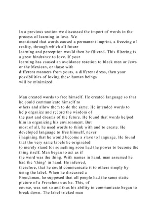 In a previous section we discussed the import of words in the
process of learning to love. We
mentioned that words caused a permanent imprint, a freezing of
reality, through which all future
learning and perception would then be filtered. This filtering is
a great hindrance to love. If your
learning has caused an avoidance reaction to black men or Jews
or the Mexican, or those with
different manners from yours, a different dress, then your
possibilities of loving these human beings
will be minimized.
Man created words to free himself. He created language so that
he could communicate himself to
others and allow them to do the same. He intended words to
help organize and record the wisdom of
the past and dreams of the future. He found that words helped
him in organizing his environment. But
most of all, he used words to think with and to create. He
developed language to free himself, never
imagining that he would become a slave to language. He found
that the very same labels he originated
to merely stand for something soon had the power to become the
thing itself. Man began to act as if
the word was the thing. With names in hand, man assumed he
had the ‘thing’ in hand. He inferred,
therefore, that he could communicate it to others simply by
using the label. When he discussed a
Frenchman, he supposed that all people had the same static
picture of a Frenchman as he. This, of
course, was not so and thus his ability to communicate began to
break down. The label tricked man
 