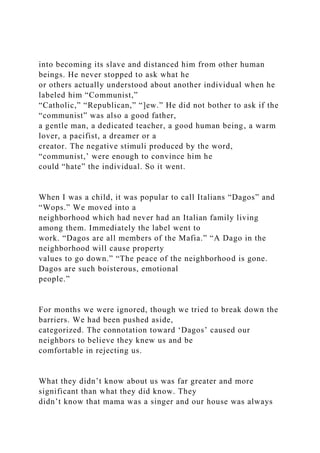into becoming its slave and distanced him from other human
beings. He never stopped to ask what he
or others actually understood about another individual when he
labeled him “Communist,”
“Catholic,” “Republican,” “]ew.” He did not bother to ask if the
“communist” was also a good father,
a gentle man, a dedicated teacher, a good human being, a warm
lover, a pacifist, a dreamer or a
creator. The negative stimuli produced by the word,
“communist,’ were enough to convince him he
could “hate” the individual. So it went.
When I was a child, it was popular to call Italians “Dagos” and
“Wops.” We moved into a
neighborhood which had never had an Italian family living
among them. Immediately the label went to
work. “Dagos are all members of the Mafia.” “A Dago in the
neighborhood will cause property
values to go down.” “The peace of the neighborhood is gone.
Dagos are such boisterous, emotional
people.”
For months we were ignored, though we tried to break down the
barriers. We had been pushed aside,
categorized. The connotation toward ‘Dagos’ caused our
neighbors to believe they knew us and be
comfortable in rejecting us.
What they didn’t know about us was far greater and more
significant than what they did know. They
didn’t know that mama was a singer and our house was always
 